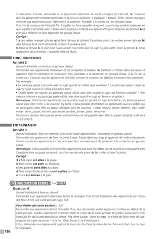 186
si nécessaire. Ensuite, demander à un apprenant volontaire de lire la consigne de l’activité 1a. S’assurer
que les apprenants comprennent bien ce qu’est un auxiliaire. L’expliquer si besoin. Enfin, laisser quelques
minutes aux apprenants pour répondre à la question. Procéder à la correction en groupe classe.
Puis, lire la consigne de l’activité 1b. Rappeler ou faire rappeler ce qu’est un participe passé et expliquer ce
que signifie s’accorder avec. Laisser alors quelques instants aux apprenants pour observer les phrases b et
c et pour réfléchir et faire répondre en groupe classe.
Corrigé :
1 a Les verbes manger (phrase a) et faire (phrase c) utilisent l’auxiliaire avoir. Les verbes arriver (phrase b),
aller (phrase c) et sortir (phrase d) utilisent l’auxiliaire être.
b Dans la phrase b, le participe passé arrivée s’accorde avec le sujet ta jolie carte. Dans la phrase c, nous
représente deux femmes : la grand-mère et Marie.
FONCTIONNEMENT
Activité 2
[travail individuel, correction en groupe classe]
Demander aux apprenants d’observer et de compléter le tableau de l’activité 2. Passer dans les rangs et
apporter aide et correction si nécessaire. Puis, procéder à la correction en groupe classe. À la fin de la
correction, s’assurer que les apprenants ont bien compris le contenu du tableau en posant des questions.
Par exemple :
• Le participe passé s’accorde avec le sujet quand on utilise quel auxiliaire ? (Le participe passé s’accorde
avec le sujet quand on utilise l’auxiliaire être.)
• Quelle lettre on rajoute au participe passé utilisé avec être quand le sujet est féminin singulier ? (On
rajoute la lettre e au participe passé utilisé avec être quand le sujet est féminin singulier.)
Remarque : Informer les apprenants que quand le sujet est pluriel, on rajoute la lettre s au participe passé
utilisé avec être. Enfin, si la situation s’y prête, il sera possible d’informer les apprenants que les verbes qui
se conjuguent avec être au passé composé sont les suivants : naître, mourir, rester, devenir, aller, sortir,
entrer, venir, passer, monter, descendre, tomber, arriver, partir, retourner.
Ne pas encore leur dire que les verbes pronominaux se conjuguent avec être au passé composé, cela sera
vu à l’unité 9.
ENTRAÎNEMENT
Activité 3
[travail individuel, mise en commun avec un(e) autre apprenant(e), correction en groupe classe]
Demander aux apprenants de faire l’activité 3 seuls. Passer dans les rangs et apporter de l’aide si nécessaire.
Inviter ensuite les apprenants à comparer avec leur voisin(e) avant de procéder à la correction en groupe
classe.
Remarque : Il sera possible d’informer les apprenants que tous les verbes de cet activité se conjuguent avec
l’auxiliaire être au passé composé. Les informer de cela avant de les inviter à faire l’activité.
Corrigé :
3 a Ma sœur est allée à la plage.
b Mon voisin est parti au Mexique.
c Mes parents sont allés au Liban.
d Mes amies Cécile et Aïcha sont sorties de l’hôtel.
e Clara est arrivée à la gare.
Question 4
[travail individuel à faire en classe]
Demander à un apprenant volontaire de lire la consigne. Puis attirer l’attention des apprenants sur l’enca-
dré Pour écrire une carte postale page 124.
Pour écrire une carte postale p. 124
Demander aux apprenants de lire l’encadré. Puis, leur demander quelle expression s’utilise au début de la
carte postale, quelles expressions s’utilisent dans le corps de la carte postale et quelles expressions s’uti-
lisent à la fin de la carte postale (au début : Ma chère Louise – dans le corps : Je t’écris de Saint-Jean-de-Luz.,
Je passe de super vacances. – à la fin : Gros bisous !, Je t’embrasse.).
Enfin, demander aux apprenants quel est le masculin de chère (le masculin de chère est cher). Les corriger
si nécessaire.
PRODUCTION ÉCRITE DELF
 