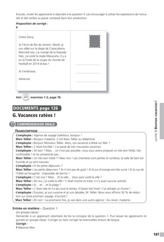 187
unité8Bonnesvacances!
Ensuite, inviter les apprenants à répondre à la question 4. Les encourager à utiliser les expressions de l’enca-
dré et des verbes au passé composé dans leur production.
Proposition de corrigé :
4
Voir
Cahier
d
’activit
és
unité 8
exercices 1-2, page 76.
DOCUMENTS page 126
G. Vacances ratées !
TranscripTion
L’employée : Agence de voyage Soleiltour, bonjour !
Marc Tellier : Bonjour madame. C’est Marc Tellier au téléphone.
L’employée : Bonjour Monsieur Tellier. Alors, vos vacances à Bréal sur Mer ?
Marc Tellier : C’était horrible ! J’ai passé de très mauvaises vacances.
L’employée : Ah bon ? Mais… ce n’est pas possible, nous vous avons proposé un très bon hôtel, très
confortable ! Je ne comprends pas…
Marc Tellier : Un très bon hôtel ?! Mais non ! Les chambres sont petites et sombres, la salle de bain est
humide et ça sent mauvais.
L’employée : Et les petits déjeuners ?
Marc Tellier : Les petits déjeuners ? Ils n’ont pas de goût ! Et le jus d’orange est très sucré ! Et la rue de
l’hôtel est bruyante : impossible de dormir !
L’employée : C’est vrai ? Mais… Et la ville… Vous avez visité la ville ?
Marc Tellier : Ah oui, j’ai visité la ville ! C’était moche et triste, il n’y avait aucune activité.
L’employée : Et… et… et la plage ?
Marc Tellier : C’était sale et il a plu tout le temps. Il faisait très froid ! J’ai attrapé un rhume !
L’employée : Écoutez, je suis surprise et je suis désolée, M. Tellier. Nous vous offrons 30 % de réduc-
tion sur votre prochain voyage, d’accord ?
Marc Tellier : Ah non ! La prochaine fois, je vais dans une autre agence ! Au revoir, madame.
Entrée en matière – Question 1
[en groupe classe]
Demander à un apprenant volontaire de lire la consigne de la question 1. Puis laisser les apprenants ré-
pondre en groupe classe. Corriger ou faire corriger les éventuelles erreurs de langue.
Corrigé :
1 Réponse libre.
Cahi
Chère Dana,
Je t’écris de Rio de Janeiro. Mardi, je
suis allée sur la plage de Copacabana.
Mercredi soir, j’ai mangé de la feijoada.
Hier, j’ai visité le stade Maracaña. Il y a
eu la finale de la coupe du monde de
football en 2014 là-bas !
Je t’embrasse,
Adrienne
COMPRÉHENSION ORALE
 