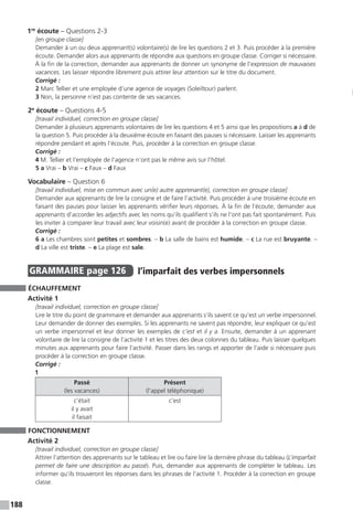188
1re
écoute – Questions 2-3
[en groupe classe]
Demander à un ou deux apprenant(s) volontaire(s) de lire les questions 2 et 3. Puis procéder à la première
écoute. Demander alors aux apprenants de répondre aux questions en groupe classe. Corriger si nécessaire.
À la fin de la correction, demander aux apprenants de donner un synonyme de l’expression de mauvaises
vacances. Les laisser répondre librement puis attirer leur attention sur le titre du document.
Corrigé :
2 Marc Tellier et une employée d’une agence de voyages (Soleiltour) parlent.
3 Non, la personne n’est pas contente de ses vacances.
2e
écoute – Questions 4-5
[travail individuel, correction en groupe classe]
Demander à plusieurs apprenants volontaires de lire les questions 4 et 5 ainsi que les propositions a à d de
la question 5. Puis procéder à la deuxième écoute en faisant des pauses si nécessaire. Laisser les apprenants
répondre pendant et après l’écoute. Puis, procéder à la correction en groupe classe.
Corrigé :
4 M. Tellier et l’employée de l’agence n’ont pas le même avis sur l’hôtel.
5 a Vrai – b Vrai – c Faux – d Faux
Vocabulaire – Question 6
[travail individuel, mise en commun avec un(e) autre apprenant(e), correction en groupe classe]
Demander aux apprenants de lire la consigne et de faire l’activité. Puis procéder à une troisième écoute en
faisant des pauses pour laisser les apprenants vérifier leurs réponses. À la fin de l’écoute, demander aux
apprenants d’accorder les adjectifs avec les noms qu’ils qualifient s’ils ne l’ont pas fait spontanément. Puis
les inviter à comparer leur travail avec leur voisin(e) avant de procéder à la correction en groupe classe.
Corrigé :
6 a Les chambres sont petites et sombres. – b La salle de bains est humide. – c La rue est bruyante. –
d La ville est triste. – e La plage est sale.
GRAMMAIRE  page 126  
l’imparfait des verbes impersonnels
ÉCHAUFFEMENT
Activité 1
[travail individuel, correction en groupe classe]
Lire le titre du point de grammaire et demander aux apprenants s’ils savent ce qu’est un verbe impersonnel.
Leur demander de donner des exemples. Si les apprenants ne savent pas répondre, leur expliquer ce qu’est
un verbe impersonnel et leur donner les exemples de c’est et il y a. Ensuite, demander à un apprenant
volontaire de lire la consigne de l’activité 1 et les titres des deux colonnes du tableau. Puis laisser quelques
minutes aux apprenants pour faire l’activité. Passer dans les rangs et apporter de l’aide si nécessaire puis
procéder à la correction en groupe classe.
Corrigé :
1
Passé
(les vacances)
Présent
(l’appel téléphonique)
c’était
il y avait
il faisait
c’est
FONCTIONNEMENT
Activité 2
[travail individuel, correction en groupe classe]
Attirer l’attention des apprenants sur le tableau et lire ou faire lire la dernière phrase du tableau (L’imparfait
permet de faire une description au passé). Puis, demander aux apprenants de compléter le tableau. Les
informer qu’ils trouveront les réponses dans les phrases de l’activité 1. Procéder à la correction en groupe
classe.
 