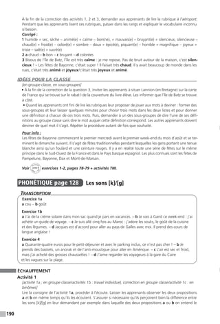 190
À la fin de la correction des activités 1, 2 et 3, demander aux apprenants de lire la rubrique à l’aéroport.
Pendant que les apprenants lisent ces rubriques, passer dans les rangs et expliquer le vocabulaire inconnu
si besoin.
Corrigé :
1 humide ≠ sec, sèche – animé(e) ≠ calme – bon(ne), ≠ mauvais(e) – bruyant(e) ≠ silencieux, silencieuse –
chaud(e) ≠ froid(e) – coloré(e) ≠ sombre – doux ≠ épicé(e), piquant(e) – horrible ≠ magnifique – joyeux ≠
triste – salé(e) ≠ sucré(e)
2 a chaud – b bon – c bruyant – d colorées
3 Bisous de l’île de Batz, l’île est très calme : je me repose. Pas de bruit autour de la maison, c’est silen-
cieux ! – Les fêtes de Bayonne, c’était super ! Il faisait très chaud. Il y avait beaucoup de monde dans les
rues, c’était très animé et joyeux / c’était très joyeux et animé.
IDÉES POUR LA CLASSE
[en groupe classe, en sous-groupes]
• À la fin de la correction de la question 3, inviter les apprenants à situer Lannion (en Bretagne) sur la carte
de France qui se trouve sur le rabat I de la couverture du livre élève. Les informer que l’île de Batz se trouve
à côté.
• Quand les apprenants ont fini de lire les rubriques leur proposer de jouer aux mots à deviner : former des
sous-groupes et leur laisser quelques minutes pour choisir trois mots dans les deux listes et pour donner
une définition à chacun de ces trois mots. Puis, demander à un des sous-groupes de dire l’une de ses défi-
nitions au groupe classe sans dire le mot auquel cette définition correspond. Les autres apprenants doivent
deviner de quel mot il s’agit. Répéter la procédure autant de fois que souhaité.
Pour info :
Les fêtes de Bayonne commencent le premier mercredi avant le premier week-end du mois d’août et se ter-
minent le dimanche suivant. Il s’agit de fêtes traditionnelles pendant lesquelles les gens portent une tenue
blanche ainsi qu’un foulard et une ceinture rouges. Il y a en réalité toute une série de fêtes sur le même
principe dans le Sud-Ouest de la France et dans le Pays basque espagnol. Les plus connues sont les fêtes de
Pampelune, Bayonne, Dax et Mont-de-Marsan.
Voir
Activités
ca
hier + T
NI
unité 8 exercices 1-2, pages 78-79 + activités TNI.
PHONÉTIQUE  page 128  
Les sons [k]/[g]
Transcription
Exercice 1a
a cou – b goût
Exercice 1b
a J’ai de la crème solaire dans mon sac quand je pars en vacances. – b Je vais à Gand ce week-end : j’ai
acheté un guide de voyage. – c Je suis allé cinq fois au Maroc : j’adore les souks, le goût de la cuisine
et des légumes. – d Jacques est d’accord pour aller au pays de Galles avec moi. Il prend des cours de
langue anglaise !
Exercice 4
a Quarante-quatre euros pour le petit-déjeuner et avec le parking inclus, ce n’est pas cher ! – b Je
prends des baskets, un anorak et de l’anti-moustique pour aller en Amérique. – c L’air est sec et froid,
mais j’ai acheté des grosses chaussettes ! – d J’aime regarder les voyageurs à la gare du Caire
et les vagues sur la plage.
ÉCHAUFFEMENT
Activité 1
[activité 1a ; en groupe classe / activités 1b : travail individuel, correction en groupe classe / activité 1c : en
binômes]
Lire la consigne de l’activité 1a, procéder à l’écoute. Laisser les apprenants observer les deux propositions
a et b en même temps qu’ils les écoutent. S’assurer si nécessaire qu’ils perçoivent bien la différence entre
les sons [k]/[g] en leur demandant par exemple dans laquelle des deux propositions a ou b on entend le
 