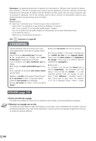 192
Remarque : Les apprenants pourront se reporter à la transcription p. 208 pour faire l’activité 4 si besoin.
Pour l’activité 5, faire lire la consigne puis s’assurer que les apprenants l’ont bien comprise. Former des
binômes et leur demander de réaliser l’activité. Pendant l’activité, passer dans les rangs et apporter aide
et correction si nécessaire. À la fin de l’activité, faire la mise en commun en demandant à deux ou trois
binômes de dire l’une des phrases qu’ils ont créées.
Corrigé :
4 Réponse libre.
5 – Salut Guy ! Comment ça va ? Qu’est-ce que tu fais ce week-end ?
– Salut Chloé ! Ce week-end, je vais à Gand, en Belgique. Tu connais ?
– Non. Tu as un guide ? Et tu vas parler quelle langue ? anglais ?
– Oui, j’ai un guide et je vais parler anglais ou français parce qu’on parle néerlandais là-bas.
– Tu as vérifié tes vaccins ?
– Mais non, je n’ai pas besoin de vaccins !
Voir
Cahier
d 
’activit
és
unité 8
exercices 2-3, page 80.
[travail individuel, mise en commun avec un(e)
autre apprenant(e), correction en groupe classe]
Corrigé :
1 a La France est plus petite que l’Australie.
b Les températures au Sénégal sont moins
froides que les températures en Russie.
c Les Canadiens sont plus nombreux que les
Belges.
d Les tongs sont aussi confortables que les bas-
kets.
e Les auberges de jeunesse sont moins chères
que les hôtels.
2 a Marc, tu es allé à Ouarzazate? Il faisait chaud ?
b Elle est partie en avion. C’était plus rapide.
c Mes fils sont rentrés du Cambodge.
d Clara est sortie de l’avion  ? Est-ce qu’elle a
dormi ?
e Mon amie est venue chez moi en vacances.
3 Tu vas aux Antilles ? C’est super ! N’oublie pas
ton maillot de bain et ton appareil photo.
Pense aussi à la crème solaire et à l’adaptateur
de voyage ! Est-ce que tu as vérifié la date de
validité de ton passeport ?
4 Salut Julien !
Ici, à Prague, il ne fait pas très chaud mais la
ville est magnifique  : les immeubles sont très
beaux. C’est une ville très animée  : il y a des
musiciens partout. Hier, j’ai mangé un gou-
lasch. C’était délicieux  ! Vendredi, retour à
Paris. Est-ce que tu peux venir me chercher
à 9 h 20 à l’aéroport d’Orly  ? Merci  ! Chloé.
L’ESSENTIEL
ATELIERS  page 129
1 Écrire une liste de voyage
Cet atelier est à réaliser en classe. Pour la réalisation de cet atelier, suivre les procédures proposées.
2 Réserver un voyage sur un site
Cet atelier peut être réalisé en salle informatique ou à la maison. Pour la réalisation de cet atelier, suivre les
procédures proposées. Pour l’activité de préparation, s’assurer que les sous-groupes d’apprenants ont tous
un projet de vacances différent.
ATELIER TECH’
 