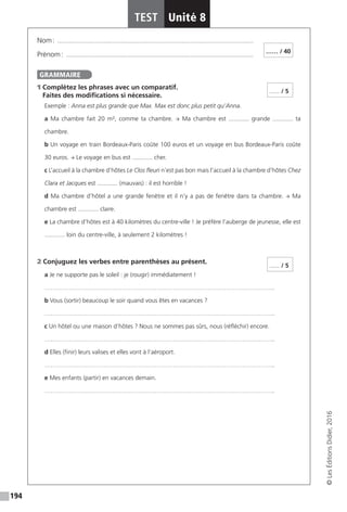 194
TEST Unité 8
©LesÉditionsDidier,2016
Nom : �������������������������������������������������������������������������������������������������������������������
Prénom : ��������������������������������������������������������������������������������������������������������������
1 Complétez les phrases avec un comparatif.
Faites des modifications si nécessaire.
Exemple : Anna est plus grande que Max. Max est donc plus petit qu’Anna.
a Ma chambre fait 20 m², comme ta chambre. → Ma chambre est ............ grande ............ ta
chambre.
b Un voyage en train Bordeaux-Paris coûte 100 euros et un voyage en bus Bordeaux-Paris coûte
30 euros. → Le voyage en bus est ............ cher.
c L’accueil à la chambre d’hôtes Le Clos fleuri n’est pas bon mais l’accueil à la chambre d’hôtes Chez
Clara et Jacques est ............ (mauvais) : il est horrible !
d Ma chambre d’hôtel a une grande fenêtre et il n’y a pas de fenêtre dans ta chambre. → Ma
chambre est ............ claire.
e La chambre d’hôtes est à 40 kilomètres du centre-ville ! Je préfère l’auberge de jeunesse, elle est
............ loin du centre-ville, à seulement 2 kilomètres !
2 Conjuguez les verbes entre parenthèses au présent.
a Je ne supporte pas le soleil : je (rougir) immédiatement !
…………………………………………………………………………………………………..
b Vous (sortir) beaucoup le soir quand vous êtes en vacances ?
…………………………………………………………………………………………………..
c Un hôtel ou une maison d’hôtes ? Nous ne sommes pas sûrs, nous (réfléchir) encore.
…………………………………………………………………………………………………..
d Elles (finir) leurs valises et elles vont à l’aéroport.
…………………………………………………………………………………………………..
e Mes enfants (partir) en vacances demain.
…………………………………………………………………………………………………..
…… / 40
GRAMMAIRE
...... / 5
...... / 5
 