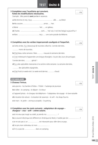 195
TESTUnité8
TEST Unité 8
©LesÉditionsDidier,2016
3 Complétez avec l’auxiliaire qui convient.
Faites les modifications nécessaires.
Exemple : Mes parents sont partis en vacances.
a Ma femme et moi, nous .......................................... allé...... au Brésil.
b Ma cousine .......................................... arrivé...... hier.
c Marie .......................................... fait...... un gâteau.
d Charles .......................................... sorti...... hier soir, il est très fatigué aujourd’hui !
e Marc .......................................... reçu...... une carte postale de Mélanie.
4 Complétez avec les verbes impersonnels soulignés à l’imparfait.
a Cette année, il y a beaucoup de touristes à Biarritz. L’année dernière,
............ moins de touristes.
b Il fait beau cette semaine. Mais ............ mauvais la semaine dernière.
c C’est intéressant d’apprendre une langue étrangère. J’ai pris des cours de portugais
l’année dernière, ............ génial !
d Il y a des spécialités mexicaines à la cantine cette semaine. La semaine dernière,
............ des spécialités espagnoles.
e Il fait froid ce week-end. Le week-end dernier, ............ chaud.
5 Chassez l’intrus.
a la piscine – la chambre d’hôtes – l’hôtel – l’auberge de jeunesse
b le billet – le camping – le départ – le retour
c l’appareil photo – le chargeur de téléphone – l’adaptateur de voyage – le lave-vaisselle
d la location de voiture – la location de vacances – le wifi – les draps fournis
e le train – le jardin – animaux acceptés – le parking
6 Complétez avec les mots suivants : adaptateur de voyage –
chargeur – visa – wifi – crème solaire.
a Je ne veux pas rougir au soleil, je prends ma ..................…. !
b Le courant électrique est différent en Amérique du Nord, n’oublie pas ton ..................…. !
c Je ne sais pas si un ..................…. est nécessaire pour aller dans ce pays.
d J’ai pris mon ordinateur et mon ..................…. .
e Il n’y a pas de ..................…. dans ce camping.
...... / 5
...... / 5
VOCABULAIRE
...... / 5
...... / 5
 