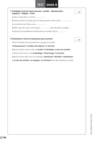 196
TEST Unité 8
©LesÉditionsDidier,2016
7 Complétez avec les mots suivants : excitée – décontractée –
angoissé – fatigué – triste.
a Léon n’a pas dormi, il est très ................... .
b Francesca part au Canada pour les vacances demain. Elle est très ................... !
c Les vacances sont finies, je suis ................... .
d Adel a peur de l’avion, il est toujours ................... avant de partir en voyage.
e Patricia est tranquillement couchée dans son canapé, elle est ................... .
8 Choisissez le mot ou l’expression qui convient.
a Pour connaître mon horaire de train à la gare, je consulte
l’embarquement / le tableau des départs / le terminal.
b Avant de partir, l’avion roule sur la piste / le décollage / la tour de contrôle.
c Quand l’avion arrive, c’est le décollage / l’atterrissage / le terminal.
d Avant d’entrer dans l’avion, les passagers atterrissent / décollent / embarquent.
e La tour de contrôle / Le voyageur / Le terminal donne des indications au pilote.
...... / 5
...... / 5
 