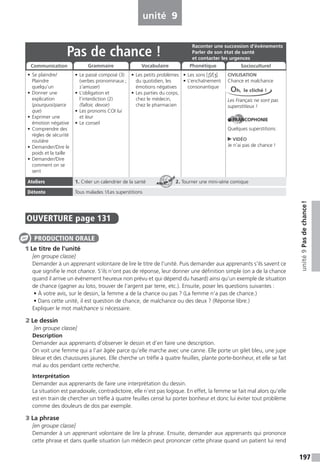 197
unité9Pasdechance!
unité 9
OUVERTURE page 131
1 Le titre de l’unité
[en groupe classe]
Demander à un apprenant volontaire de lire le titre de l’unité. Puis demander aux apprenants s’ils savent ce
que signifie le mot chance. S’ils n’ont pas de réponse, leur donner une définition simple (on a de la chance
quand il arrive un événement heureux non prévu et qui dépend du hasard) ainsi qu’un exemple de situation
de chance (gagner au loto, trouver de l’argent par terre, etc.). Ensuite, poser les questions suivantes :
• À votre avis, sur le dessin, la femme a de la chance ou pas ? (La femme n’a pas de chance.)
• Dans cette unité, il est question de chance, de malchance ou des deux ? (Réponse libre.)
Expliquer le mot malchance si nécessaire.
2 Le dessin
[en groupe classe]
Description
Demander aux apprenants d’observer le dessin et d’en faire une description.
On voit une femme qui a l’air âgée parce qu’elle marche avec une canne. Elle porte un gilet bleu, une jupe
bleue et des chaussures jaunes. Elle cherche un trèfle à quatre feuilles, plante porte-bonheur, et elle se fait
mal au dos pendant cette recherche.
Interprétation
Demander aux apprenants de faire une interprétation du dessin.
La situation est paradoxale, contradictoire, elle n’est pas logique. En effet, la femme se fait mal alors qu’elle
est en train de chercher un trèfle à quatre feuilles censé lui porter bonheur et donc lui éviter tout problème
comme des douleurs de dos par exemple.
3 La phrase
[en groupe classe]
Demander à un apprenant volontaire de lire la phrase. Ensuite, demander aux apprenants qui prononce
cette phrase et dans quelle situation (un médecin peut prononcer cette phrase quand un patient lui rend
PRODUCTION ORALE
Pas de chance !
• Se plaindre/
Plaindre
quelqu’un
• Donner une
explication
(pourquoi/parce
que)
• Exprimer une
émotion négative
• Comprendre des
règles de sécurité
routière
• Demander/Dire le
poids et la taille
• Demander/Dire
comment on se
sent
• Le passé composé (3)
(verbes pronominaux ;
s’amuser)
• L’obligation et
l’interdiction (2)
(falloir, devoir)
• Les pronoms COI lui
et leur
• Le conseil
• Les petits problèmes
du quotidien, les
émotions négatives
• Les parties du corps,
chez le médecin,
chez le pharmacien
• Les sons [S]/[J]
• L’enchaînement
consonantique
CIVILISATION
Chance et malchance
Les Français ne sont pas
superstitieux !
FRANCOPHONIE
Quelques superstitions
VIDÉO
Je n’ai pas de chance !
Ateliers 1. Créer un calendrier de la santé 2. Tourner une mini-série comique
Détente Tous malades !/Les superstitions
Raconter une succession d’événements
Parler de son état de santé
et contacter les urgences
Communication Grammaire Vocabulaire Phonétique Socioculturel
Oh, le cliché !
ATELIER TECH’
 