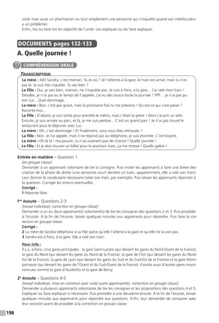 198
visite mais aussi un pharmacien ou tout simplement une personne qui s’inquiète quand son interlocuteur
a un problème).
Enfin, lire ou faire lire les objectifs de l’unité. Les expliquer ou les faire expliquer.
DOCUMENTS  pages 132-133
A. Quelle journée !
Transcription
La mère : Allô Sandra, c’est maman. Tu es où ? Je t’attends à la gare, le train est arrivé, mais tu n’es
pas là. Je suis très inquiète. Tu vas bien ?
La fille : Oui, je vais bien, maman, ne t’inquiète pas. Je suis à Paris, à la gare... J’ai raté mon train !
Désolée, je n’ai pas eu le temps de t’appeler, j’ai eu des soucis toute la journée ! Pfff… je n’ai pas pu
voir Luc…Quel dommage…
La mère : Bon, c’est pas grave, mais la prochaine fois tu me préviens ! Qu’est-ce qui s’est passé ?
Raconte-moi...
La fille : D’abord, je suis sortie pour prendre le métro, mais c’était la grève ! Alors j’ai pris un vélo.
Ensuite, je suis arrivée au parc, et là, je me suis perdue... C’est un grand parc ! Je n’ai pas trouvé le
restaurant pour le déjeuner avec Luc.
La mère : Oh, c’est dommage ! Et finalement, vous vous êtes retrouvés ?
La fille : Non. Je l’ai appelé, mais il ne répond pas au téléphone, je suis étonnée. C’est bizarre.
La mère : Oh là là ! ma pauvre, tu n’as vraiment pas de chance ! Quelle journée !
La fille : Et je dois trouver un billet pour le prochain train, ça me stresse ! Quelle galère !
Entrée en matière – Question 1
[en groupe classe]
Demander à un apprenant volontaire de lire la consigne. Puis inviter les apprenants à faire une brève des-
cription de la photo de droite (une personne court derrière un train, apparemment, elle a raté son train).
Leur donner le vocabulaire nécessaire (rater son train, par exemple). Puis laisser les apprenants répondre à
la question. Corriger les erreurs éventuelles.
Corrigé :
1 Réponse libre.
1re
écoute – Questions 2-3
[travail individuel, correction en groupe classe]
Demander à un ou deux apprenant(s) volontaire(s) de lire les consignes des questions 2 et 3. Puis procéder
à l’écoute. À la fin de l’écoute, laisser quelques minutes aux apprenants pour répondre. Puis faire la cor-
rection en groupe classe.
Corrigé :
2 La mère de Sandra téléphone à sa fille parce qu’elle l’attend à la gare et qu’elle ne la voit pas.
3 Sandra est à Paris, à la gare. Elle a raté son train.
Pour info :
Il y a, à Paris, cinq gares principales : la gare Saint-Lazare (qui dessert les gares du Nord-Ouest de la France),
la gare du Nord (qui dessert les gares du Nord de la France), la gare de l’Est (qui dessert les gares du Nord-
Est de la France), la gare de Lyon (qui dessert les gares du Sud et du Sud-Est de la France) et la gare Mont-
parnasse (qui dessert les gares de l’Ouest et du Sud-Ouest de la France). Il existe aussi d’autres gares moins
connues comme la gare d’Austerlitz et la gare de Bercy.
2e
écoute – Questions 4-5
[travail individuel, mise en commun avec un(e) autre apprenant(e), correction en groupe classe]
Demander à plusieurs apprenants volontaires de lire les consignes et les propositions des questions 4 et 5.
Expliquer ou faire expliquer si nécessaire. Puis procéder à une deuxième écoute. À la fin de l’écoute, laisser
quelques minutes aux apprenants pour répondre aux questions. Enfin, leur demander de comparer avec
leur voisin(e) avant de procéder à la correction en groupe classe.
COMPRÉHENSION ORALE
 