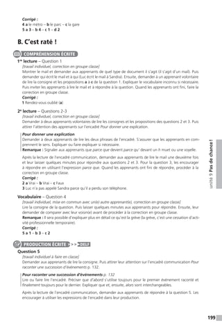 199
unité9Pasdechance !
Corrigé :
4 a le métro – b le parc – c la gare
5 a 3 – b 4 – c 1 – d 2
B. C’est raté !
1re
lecture – Question 1
[travail individuel, correction en groupe classe]
Montrer le mail et demander aux apprenants de quel type de document il s’agit (il s’agit d’un mail). Puis
demander qui écrit le mail et à qui (Luc écrit le mail à Sandra). Ensuite, demander à un apprenant volontaire
de lire la consigne et les propositions a à c de la question 1. Expliquer le vocabulaire inconnu si nécessaire.
Puis inviter les apprenants à lire le mail et à répondre à la question. Quand les apprenants ont fini, faire la
correction en groupe classe.
Corrigé :
1 Rendez-vous oublié (a)
2e
lecture – Questions 2-3
[travail individuel, correction en groupe classe]
Demander à deux apprenants volontaires de lire les consignes et les propositions des questions 2 et 3. Puis
attirer l’attention des apprenants sur l’encadré Pour donner une explication.
Pour donner une explication
Demander à deux apprenants de lire les deux phrases de l’encadré. S’assurer que les apprenants en com-
prennent le sens. Expliquer ou faire expliquer si nécessaire.
Remarque : Signaler aux apprenants que parce que devient parce qu’ devant un h muet ou une voyelle.
Après la lecture de l’encadré communication, demander aux apprenants de lire le mail une deuxième fois
et leur laisser quelques minutes pour répondre aux questions 2 et 3. Pour la question 3, les encourager
à répondre en utilisant l’expression parce que. Quand les apprenants ont fini de répondre, procéder à la
correction en groupe classe.
Corrigé :
2 a Vrai – b Vrai – c Faux
3 Luc n’a pas appelé Sandra parce qu’il a perdu son téléphone.
Vocabulaire – Question 4
[travail individuel, mise en commun avec un(e) autre apprenant(e), correction en groupe classe]
Lire la consigne de la question. Puis laisser quelques minutes aux apprenants pour répondre. Ensuite, leur
demander de comparer avec leur voisin(e) avant de procéder à la correction en groupe classe.
Remarque : Il sera possible d’expliquer plus en détail ce qu’est la grève (la grève, c’est une cessation d’acti-
vité professionnelle temporaire).
Corrigé :
5 a 1 – b 3 – c 2
Question 5
[travail individuel à faire en classe]
Demander aux apprenants de lire la consigne. Puis attirer leur attention sur l’encadré communication Pour
raconter une succession d’événements p. 132.
Pour raconter une succession d’événements p. 132
Lire ou faire lire l’encadré. Préciser que d’abord s’utilise toujours pour le premier événement raconté et
finalement toujours pour le dernier. Expliquer que et, ensuite, alors sont interchangeables.
Après la lecture de l’encadré communication, demander aux apprenants de répondre à la question 5. Les
encourager à utiliser les expressions de l’encadré dans leur production.
COMPRÉHENSION ÉCRITE
PRODUCTION ÉCRITE DELF
 