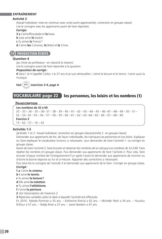 20
ENTRAÎNEMENT
Activité 3
[travail individuel, mise en commun avec un(e) autre apprenant(e), correction en groupe classe]
Lire la consigne avec les apprenants avant de faire répondre.
Corrigé :
3 a J’aime l’escalade et la boxe.
b Julia aime le basket.
c Tu aimes la France ?
d J’aime les Comores, le Brésil et la Chine.
Question 4
[au choix du professeur : en classe / à la maison]
Lire la consigne avant de faire répondre à la question.
Proposition de corrigé :
4 Salut ! Je m’appelle Carlos. J’ai 27 ans et je suis vénézuélien. J’aime la lecture et le tennis. J’aime aussi la
musique.
Voir
Cahier
d 
’activit
és
unité 1
exercices 3-4, page 4.
VOCABULAIRE  page 22  
les personnes, les loisirs et les nombres (1)
Transcription
Les nombres de 32 à 69
32 – 33 – 34 – 35 – 36– 37 – 38 – 39 – 40 – 41 – 42 – 43 – 44 – 45 – 46 –47 – 48 – 49 – 50 – 51 –
52 – 53– 54 – 55 – 56 – 57 – 58 – 59 – 60 – 61 – 62 – 63 –64 – 65 – 66 – 67 – 68 – 69
Exercice 2
13 – 62 – 57 – 16 – 43
Activités 1-3
[activités 1 et 3 : travail individuel, correction en groupe classe / activité 2 : en groupe classe]
Demander aux apprenants de lire, de façon individuelle, les rubriques Les personnes et Les loisirs. Expliquer
ou faire expliquer le vocabulaire inconnu si nécessaire. Leur demander de faire l’activité 1. La corriger en
groupe classe.
Avant de faire l’activité 2, faire écouter et observer les nombres de la rubrique Les nombres de 32 à 69. Faire
répéter les nombres en groupe classe. Puis demander aux apprenants de faire l’activité 2. Pour cela, faire
écouter chaque nombre de l’enregistrement l’un après l’autre et demander aux apprenants de montrer ou
d’écrire la bonne réponse au fur et à mesure. Apporter des corrections si nécessaire.
Puis faire lire la consigne de l’activité 3 et demander aux apprenants de la faire. Corriger en groupe classe.
Corrigé :
1 a J’aime le cinéma.
b Il aime le tennis.
c Tu aimes la lecture ?
d Elle aime la natation.
e Tu aimes l’athlétisme.
f J’aime la peinture.
2 Voir transcription de l’exercice 2.
3 Réponses variables selon la date à laquelle l’activité est effectuée.
En 2016 : Natalie Portman a 35 ans. – Katherine Pancol a 62 ans. – Michelle Yeoh a 54 ans. – Youssou
N’Dour a 57 ans. – Teddy Riner a 27 ans. – Javier Bardem a 47 ans.
PRODUCTION ÉCRITE
 