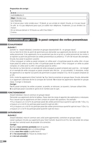 200
Proposition de corrigé :
5
GRAMMAIRE page 133 le passé composé des verbes pronominaux
ÉCHAUFFEMENT
Activité 1
[activité 1a : travail individuel, correction en groupe classe/activité 1b : en groupe classe]
Lire ou faire lire le titre du point de grammaire puis demander aux apprenants de donner un exemple de
verbe pronominal. Si les apprenants ne se souviennent pas de ce qu’est un verbe pronominal, les inviter à
se reporter au point de grammaire Les verbes pronominaux au présent p. 77 afin de trouver des exemples.
Ensuite, leur poser la question suivante :
• Pour conjuguer un verbe au passé composé, on utilise avoir + le participe passé du verbe, être + le par-
ticipe passé du verbe ou avoir ou être + le participe passé du verbe ? (Pour conjuguer un verbe au passé
composé, on utilise avoir ou être + le participe passé du verbe.)
Puis donner ou faire donner un exemple de verbe conjugué au passé composé avec avoir (ex. : j’ai mangé)
et un exemple de verbe conjugué au passé composé avec être (ex. : je suis arrivé(e)). Si nécessaire, inviter
les apprenants à se reporter aux points de grammaire Le passé composé (1) p. 92 et Le passé composé (2)
p.125.
Enfin, inviter les apprenants à faire l’activité 1a. Puis, faire la correction en groupe classe. Ensuite, demander
à un apprenant volontaire de lire la consigne de l’activité 1b et laisser les apprenants répondre en groupe
classe. Corriger si nécessaire.
Corrigé :
1 a Au passé composé, les verbes se passer, se perdre, se retrouver, se souvenir, s’amuser utilisent être.
b Le participe passé s’accorde en genre et en nombre avec le sujet.
FONCTIONNEMENT
[travail individuel, mise en commun en groupe classe]
Demander aux apprenants de lire le tableau. Passer dans les rangs et apporter des explications si nécessaire.
Puis s’assurer que les apprenants ont bien compris en posant des questions. Par exemple :
• Il y a toujours un e à la fin du participe passé des verbes pronominaux quand le sujet est elle ? (Oui, il y
a toujours un e à la fin du participe passé quand le sujet est elle.)
• Il y a toujours un s à la fin du participe passé des verbes pronominaux quand le sujet est nous ? (Oui, il y
a toujours un s à la fin du participe passé quand le sujet est nous.)
ENTRAÎNEMENT
Activité 2
[travail individuel, mise en commun avec un(e) autre apprenant(e), correction en groupe classe]
Laisser quelques minutes aux apprenants pour faire l’activité. Quand ils ont fini, leur demander de compa-
rer avec leur voisin(e) avant de procéder à la correction.
Corrigé :
2 a Nous nous sommes perdu(e)s dans le quartier.
b Ils se sont retrouvés dans un embouteillage.
c Vous vous êtes vu(e)s à quelle heure ?
d Tu t’es souvenu(e) de l’heure du rendez-vous ?
e Je me suis amusé(e).
mathilde@edito.fr
Objet : Rendez-vous
Salut Mathilde,
Je m’excuse pour notre rendez-vous ! D’abord, je suis arrivée en retard. Ensuite, je n’ai pas trouvé
le café. Je n’ai pas téléphoné parce que j’ai oublié mon téléphone. Finalement, je suis rentrée à la
maison.
On se retrouve demain à 10 heures au café Chez Didier ?
Cristina
 