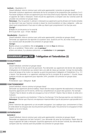 202
Lecture – Questions 2-3
[travail individuel, mise en commun avec un(e) autre apprenant(e), correction en groupe classe]
Demander à plusieurs apprenants volontaires de lire les consignes et les propositions des questions 2 et 3.
Puis laisser quelques minutes aux apprenants pour lire le document et pour répondre. Passer dans les rangs
et apporter de l’aide si nécessaire. Inviter ensuite les apprenants à comparer avec leur voisin(e) avant de
procéder à la correction en groupe classe.
Remarque : Pour la question 3, préciser si nécessaire aux apprenants que les phrases sont toutes extraites
du document mais que l’exercice consiste à classer les recommandations en deux catégories : celles qui
disent quel comportement il faut avoir et celles qui disent quel comportement il ne faut pas avoir.
Corrigé :
2 Règles en cas de panne sur la route (c)
3 À ne pas faire : a, c – À faire : b, d, e
Vocabulaire – Question 4
[travail individuel, mise en commun avec un(e) autre apprenant(e), correction en groupe classe]
Demander aux apprenants de répondre à la question seuls. Quand ils ont fini, les inviter à comparer avec
leur voisin(e) avant de procéder à la correction en groupe classe.
Corrigé :
4 a Ma voiture a un problème. Elle est en panne. Je mets les feux de détresse.
b Tu as un problème ? Reste calme : pas de panique !
c Dans une voiture, il y a plusieurs personnes : un conducteur et des passagers.
GRAMMAIRE  page 134  
l’obligation et l’interdiction (2)
ÉCHAUFFEMENT
Activité 1
[travail individuel, correction en groupe classe]
Lire ou faire lire le titre du point de grammaire. Puis demander aux apprenants de donner des exemples
d’obligations et d’interdictions qui existent dans une salle de classe par exemple. Corriger les éventuelles
erreurs de langue et les inviter à se reporter au point de grammaire L’obligation et l’interdiction (1) p. 111
si besoin. Puis demander à un apprenant volontaire de lire la consigne de la question 1. Ensuite, laisser
quelques minutes aux apprenants pour répondre. Enfin, procéder à la correction en groupe classe.
Corrigé :
1 Interdiction : a, c – Obligation : b, d
FONCTIONNEMENT
[travail individuel, mise en commun en groupe classe]
Demander aux apprenants de lire le tableau. Passer dans les rangs et apporter des explications si nécessaire.
Quand les apprenants ont fini de lire, vérifier leur compréhension en posant des questions. Par exemple :
• Après il faut et devoir, le verbe est conjugué ou il est à l’infinitif ? (Après il faut et devoir, le verbe est à
l’infinitif.)
• Qu’est-ce qui exprime une interdiction ? Il faut ou il ne faut pas ? (Il ne faut pas exprime une interdiction.)
Remarque : Préciser que il faut est une expression impersonnelle et que le seul pronom sujet possible est il.
Devoir
Attirer l’attention des apprenants sur cet encadré conjugaison. Leur expliquer que, contrairement à il faut,
le verbe devoir se conjugue avec tous les pronoms personnels sujets. Puis prononcer la conjugaison et faire
répéter au fur et à mesure.
ENTRAÎNEMENT
Activité 2
[travail individuel, mise en commun avec un(e) autre apprenant(e), correction en groupe classe]
Demander aux apprenants de faire l’activité 2. Leur demander de varier les formulations. Passer dans les
rangs et apporter de l’aide si nécessaire. Quand les apprenants ont fini de faire l’activité, leur demander de
comparer avec leur voisin(e) avant de procéder à la correction en groupe classe.
 