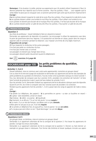 203
unité9Pasdechance !
Remarque : Si la situation s’y prête, préciser aux apprenants que s’ils veulent utiliser l’expression il faut, ils
devront présenter leur réponse sous la forme suivante : Pour les cyclistes, il faut… . Leur rappeler que le
verbe falloir ne peut pas se conjuguer avec un pronom personnel sujet autre que le pronom impersonnel il.
Corrigé :
2 a Les cyclistes doivent respecter le code de la route. / Pour les cyclistes, il faut respecter le code de la route.
b Les cyclistes doivent utiliser une lumière la nuit. / Pour les cyclistes, il faut utiliser une lumière la nuit.
c Les cyclistes ne doivent pas écouter de la musique. / Pour les cyclistes, il ne faut pas écouter de la musique.
d Les cyclistes doivent porter un gilet de sécurité. / Pour les cyclistes, il faut porter un gilet de sécurité.
Question 3
[au choix du professeur : travail individuel à faire en classe / à la maison]
Demander aux apprenants de répondre à la question. Les encourager à utiliser les expressions vues dans
le point de grammaire dans leur réponse. Si la production est donnée en classe, passer dans les rangs et
apporter aide et correction pendant la rédaction. Leur imposer une limite de cinq règles maximum.
Proposition de corrigé :
3 Il faut respecter le conducteur et les autres passagers.
Il ne faut pas parler au conducteur du bus.
Il ne faut pas monter avec un animal.
Les passagers ne doivent pas manger dans le bus.
Les passagers doivent parler doucement quand ils téléphonent.
Voir
Cahier
d 
’activit
és
unité 9
exercices 3-4, page 84.
VOCABULAIRE  page 135  
les petits problèmes du quotidien,
les émotions
Activités 1, 3 et 4
[travail individuel, mise en commun avec un(e) autre apprenant(e), correction en groupe classe]
Lire ou faire lire le titre de la page de vocabulaire et demander aux apprenants de donner des exemples de
petits problèmes du quotidien et d’émotions. Puis les inviter à lire la première rubrique et à faire l’activité 1.
Puis, leur demander de comparer avec leur voisin(e). Enfin, procéder à la correction de l’activité 1 et faire
faire l’activité de production orale 2 avant de faire réaliser les activités 3 et 4.
Pour les activités 3 et 4, demander d’abord aux apprenants de lire la deuxième rubrique avant de répondre.
Quand ils ont fini, les inviter à comparer avec leur voisin(e) avant de procéder à la correction.
Pendant que les apprenants font les activités 1, 3 et 4, passer dans les rangs et apporter de l’aide si néces-
saire.
Corrigé :
1 a perdre (un téléphone, des papiers) – b la panne / être en panne – c rater un bus / être en retard –
d la grève – e le retard / être, arriver en retard
3 a tristesse – b colère – c surprise – d inquiétude
4 a Vraiment, tu as 48 ans ? Tu as l’air très jeune ! Je suis surpris !
b Ce matin, il y a un test de français. Les élèves sont un peu stressés.
c Mon père ne sait pas où je suis. Il est très inquiet.
d J’ai acheté un téléphone hier, et aujourd’hui, il est en panne ! Je suis en colère.
e Tu ne peux pas venir dîner ce soir ? Quel dommage ! Je suis très déçue.
Questions 2 et 5
[en groupe classe, en binômes, mise en commun en groupe classe]
Demander à un apprenant volontaire de lire la consigne de la question 2. Puis laisser les apprenants ré-
pondre. Corriger les erreurs éventuelles.
Demander à un apprenant volontaire de lire la consigne de la question 5. Donner ou faire donner un
exemple en groupe classe si nécessaire. Puis former des binômes et laisser quelques minutes aux appre-
PRODUCTION ÉCRITE
PRODUCTION ORALE
 