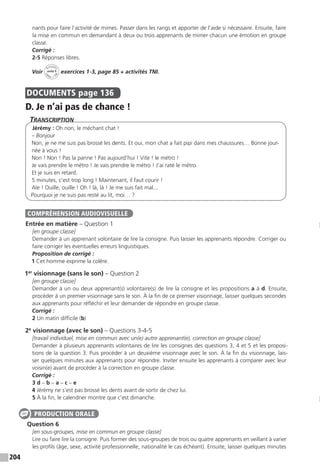 204
nants pour faire l’activité de mimes. Passer dans les rangs et apporter de l’aide si nécessaire. Ensuite, faire
la mise en commun en demandant à deux ou trois apprenants de mimer chacun une émotion en groupe
classe.
Corrigé :
2-5 Réponses libres.
Voir
Activités
ca
hier + T
NI
unité 9 exercices 1-3, page 85 + activités TNI.
DOCUMENTS  page 136
D. Je n’ai pas de chance !
Transcription
Jérémy : Oh non, le méchant chat !
– Bonjour
Non, je ne me suis pas brossé les dents. Et oui, mon chat a fait pipi dans mes chaussures… Bonne jour-
née à vous !
Non ! Non ! Pas la panne ! Pas aujourd’hui ! Vite ! le métro !
Je vais prendre le métro ! Je vais prendre le métro ! J’ai raté le métro.
Et je suis en retard.
5 minutes, c’est trop long ! Maintenant, il faut courir !
Aïe ! Ouille, ouille ! Oh ! là, là ! Je me suis fait mal...
Pourquoi je ne suis pas resté au lit, moi… ?
Entrée en matière – Question 1
[en groupe classe]
Demander à un apprenant volontaire de lire la consigne. Puis laisser les apprenants répondre. Corriger ou
faire corriger les éventuelles erreurs linguistiques.
Proposition de corrigé :
1 Cet homme exprime la colère.
1er
visionnage (sans le son) – Question 2
[en groupe classe]
Demander à un ou deux apprenant(s) volontaire(s) de lire la consigne et les propositions a à d. Ensuite,
procéder à un premier visionnage sans le son. À la fin de ce premier visionnage, laisser quelques secondes
aux apprenants pour réfléchir et leur demander de répondre en groupe classe.
Corrigé :
2 Un matin difficile (b)
2e
visionnage (avec le son) – Questions 3-4-5
[travail individuel, mise en commun avec un(e) autre apprenant(e), correction en groupe classe]
Demander à plusieurs apprenants volontaires de lire les consignes des questions 3, 4 et 5 et les proposi-
tions de la question 3. Puis procéder à un deuxième visionnage avec le son. À la fin du visionnage, lais-
ser quelques minutes aux apprenants pour répondre. Inviter ensuite les apprenants à comparer avec leur
voisin(e) avant de procéder à la correction en groupe classe.
Corrigé :
3 d – b – a – c – e
4 Jérémy ne s’est pas brossé les dents avant de sortir de chez lui.
5 À la fin, le calendrier montre que c’est dimanche.
Question 6
[en sous-groupes, mise en commun en groupe classe]
Lire ou faire lire la consigne. Puis former des sous-groupes de trois ou quatre apprenants en veillant à varier
les profils (âge, sexe, activité professionnelle, nationalité le cas échéant). Ensuite, laisser quelques minutes
COMPRÉHENSION AUDIOVISUELLE
PRODUCTION ORALE
 