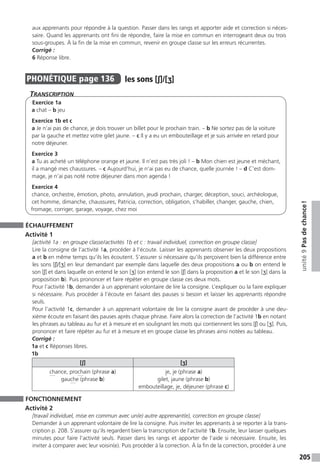 205
unité9Pasdechance !
aux apprenants pour répondre à la question. Passer dans les rangs et apporter aide et correction si néces-
saire. Quand les apprenants ont fini de répondre, faire la mise en commun en interrogeant deux ou trois
sous-groupes. À la fin de la mise en commun, revenir en groupe classe sur les erreurs récurrentes.
Corrigé :
6 Réponse libre.
PHONÉTIQUE  page 136  
les sons [ʃ]/[ʒ]
Transcription
Exercice 1a
a chat – b jeu
Exercice 1b et c
a Je n’ai pas de chance, je dois trouver un billet pour le prochain train. – b Ne sortez pas de la voiture
par la gauche et mettez votre gilet jaune. – c Il y a eu un embouteillage et je suis arrivée en retard pour
notre déjeuner.
Exercice 3
a Tu as acheté un téléphone orange et jaune. Il n’est pas très joli ! – b Mon chien est jeune et méchant,
il a mangé mes chaussures. – c Aujourd’hui, je n’ai pas eu de chance, quelle journée ! – d C’est dom-
mage, je n’ai pas noté notre déjeuner dans mon agenda !
Exercice 4
chance, orchestre, émotion, photo, annulation, jeudi prochain, charger, déception, souci, archéologue,
cet homme, dimanche, chaussures, Patricia, correction, obligation, s’habiller, changer, gauche, chien,
fromage, corriger, garage, voyage, chez moi
ÉCHAUFFEMENT
Activité 1
[activité 1a : en groupe classe / activités 1b et c : travail individuel, correction en groupe classe]
Lire la consigne de l’activité 1a, procéder à l’écoute. Laisser les apprenants observer les deux propositions
a et b en même temps qu’ils les écoutent. S’assurer si nécessaire qu’ils perçoivent bien la différence entre
les sons [ʃ]/[ʒ] en leur demandant par exemple dans laquelle des deux propositions a ou b on entend le
son [ʃ] et dans laquelle on entend le son [ʒ] (on entend le son [ʃ] dans la proposition a et le son [ʒ] dans la
proposition b). Puis prononcer et faire répéter en groupe classe ces deux mots.
Pour l’activité 1b, demander à un apprenant volontaire de lire la consigne. L’expliquer ou la faire expliquer
si nécessaire. Puis procéder à l’écoute en faisant des pauses si besoin et laisser les apprenants répondre
seuls.
Pour l’activité 1c, demander à un apprenant volontaire de lire la consigne avant de procéder à une deu-
xième écoute en faisant des pauses après chaque phrase. Faire alors la correction de l’activité 1b en notant
les phrases au tableau au fur et à mesure et en soulignant les mots qui contiennent les sons [ʃ] ou [ʒ]. Puis,
prononcer et faire répéter au fur et à mesure et en groupe classe les phrases ainsi notées au tableau.
Corrigé :
1a et c Réponses libres.
1b
[ʃ] [ʒ]
chance, prochain (phrase a)
gauche (phrase b)
je, je (phrase a)
gilet, jaune (phrase b)
embouteillage, je, déjeuner (phrase c)
FONCTIONNEMENT
Activité 2
[travail individuel, mise en commun avec un(e) autre apprenant(e), correction en groupe classe]
Demander à un apprenant volontaire de lire la consigne. Puis inviter les apprenants à se reporter à la trans-
cription p. 208. S’assurer qu’ils regardent bien la transcription de l’activité 1b. Ensuite, leur laisser quelques
minutes pour faire l’activité seuls. Passer dans les rangs et apporter de l’aide si nécessaire. Ensuite, les
inviter à comparer avec leur voisin(e). Puis procéder à la correction. À la fin de la correction, procéder à une
 