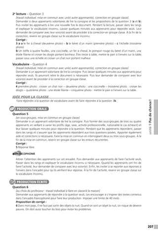 207
unité9Pasdechance!
2e
lecture – Question 3
[travail individuel, mise en commun avec un(e) autre apprenant(e), correction en groupe classe]
Demander à deux apprenants volontaires de lire la consigne et les propositions de la question 3 (a et b).
Puis inviter les apprenants à lire une nouvelle fois le document. Pendant la lecture, passer dans les rangs
et expliquer le vocabulaire inconnu. Laisser quelques minutes aux apprenants pour répondre seuls. Leur
demander de comparer avec leur voisin(e) avant de procéder à la correction en groupe classe. À la fin de la
correction, revenir en groupe classe sur le vocabulaire inconnu.
Corrigé :
3 a a le fer à cheval (deuxième photo) – b le béret d’un marin (première photo) – c l’échelle (troisième
photo)
b Un trèfle à quatre feuilles, une coccinelle, un fer à cheval, le pompon rouge du béret d’un marin, une
étoile filante et croiser les doigts portent bonheur. Être treize à table, mettre le pain à l’envers sur la table,
passer sous une échelle et croiser un chat noir portent malheur.
Vocabulaire – Question 4
[travail individuel, mise en commun avec un(e) autre apprenant(e), correction en groupe classe]
Demander à un apprenant volontaire de lire la consigne. Puis laisser quelques minutes aux apprenants pour
répondre seuls. Ils pourront relire le document si nécessaire. Puis leur demander de comparer avec leur
voisin(e) avant de procéder à la correction en groupe classe.
Corrigé :
4 première photo : croiser un chat noir – deuxième photo : une coccinelle – troisième photo : croiser les
doigts – quatrième photo : une étoile filante – cinquième photo : mettre le pain à l’envers sur la table.
IDÉE POUR LA CLASSE
Faire répondre à la question de vocabulaire avant de faire répondre à la question 3b.
Question 5
[en sous-groupes, mise en commun en groupe classe]
Demander à un apprenant volontaire de lire la consigne. Puis former des sous-groupes de trois ou quatre
apprenants en veillant à varier les profils (âge, sexe, activité professionnelle, nationalité le cas échéant) et
leur laisser quelques minutes pour répondre à la question. Pendant que les apprenants répondent, passer
dans les rangs et s’assurer que les apprenants répondent aux trois questions posées. Apporter également
aide et corrections si nécessaire. Faire la mise en commun en interrogeant deux ou trois sous-groupes. À la
fin de la mise en commun, revenir en groupe classe sur les erreurs récurrentes.
Corrigé :
5 Réponse libre.
FRANCOPHONIE
Attirer l’attention des apprenants sur cet encadré. Puis demander aux apprenants de faire l’activité seuls.
Passer dans les rangs et expliquer le vocabulaire inconnu si nécessaire. Quand les apprenants ont fini de
faire l’activité, leur demander de comparer avec leur voisin(e). Enfin, les inviter à se reporter aux réponses à
l’envers dans l’encadré pour qu’ils vérifient leur réponse. À la fin de l’activité, revenir en groupe classe sur
le vocabulaire inconnu.
Question 6
[au choix du professeur : travail individuel à faire en classe/à la maison]
Demander aux apprenants de répondre à la question seuls. Les encourager à s’inspirer des textes contenus
dans l’encadré Francophonie pour faire leur production. Imposer une limite de 40 mots.
Proposition de corrigé :
6 Dans mon pays, il ne faut pas sortir des objets la nuit. Quand on sort un objet la nuit, on risque de devenir
pauvre. On doit aussi toucher du bois pour éviter les problèmes.
PRODUCTION ORALE
PRODUCTION ÉCRITE
 