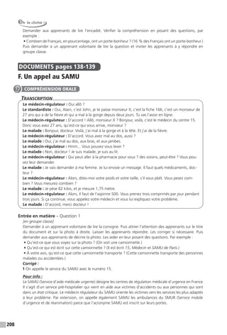 208
Oh le cliché !
Demander aux apprenants de lire l’encadré. Vérifier la compréhension en posant des questions, par
exemple :
• Combien de Français, en pourcentage, ont un porte-bonheur ? (16 % des Français ont un porte-bonheur.)
Puis demander à un apprenant volontaire de lire la question et inviter les apprenants à y répondre en
groupe classe.
DOCUMENTS pages 138-139
F. Un appel au SAMU
TranscripTion
Le médecin-régulateur : Oui allô ?
Le standardiste : Oui, Alain, c’est John, je te passe monsieur X, c’est la fiche 166, c’est un monsieur de
27 ans qui a de la fièvre et qui a mal à la gorge depuis deux jours. Tu vas l’avoir en ligne.
Le médecin-régulateur : D’accord ! Allô, monsieur X ? Bonjour, voilà, c’est le médecin du centre 15.
Donc vous avez 27 ans, qu’est-ce qui vous arrive, monsieur ?
Le malade : Bonjour, docteur. Voilà, j’ai mal à la gorge et à la tête. Et j’ai de la fièvre.
Le médecin-régulateur : D’accord. Vous avez mal au dos, aussi ?
Le malade : Oui, j’ai mal au dos, aux bras, et aux jambes.
Le médecin-régulateur : Hmm... Vous pouvez vous lever ?
Le malade : Non, docteur ! Je suis malade, je suis au lit.
Le médecin-régulateur : Qui peut aller à la pharmacie pour vous ? des voisins, peut-être ? Vous pou-
vez leur demander.
Le malade : Je vais demander à ma femme. Je lui envoie un message. Il faut quels médicaments, doc-
teur ?
Le médecin-régulateur : Alors, dites-moi votre poids et votre taille, s’il vous plaît. Vous pesez com-
bien ? Vous mesurez combien ?
Le malade : Je pèse 82 kilos, et je mesure 1,75 mètre.
Le médecin-régulateur : Alors, il faut de l’aspirine 500. Vous prenez trois comprimés par jour pendant
trois jours. Si ça continue, vous appelez votre médecin et vous lui expliquez votre problème.
Le malade : D’accord, merci docteur !
Entrée en matière – Question 1
[en groupe classe]
Demander à un apprenant volontaire de lire la consigne. Puis attirer l’attention des apprenants sur le titre
du document et sur la photo à droite. Laisser les apprenants répondre. Les corriger si nécessaire. Puis
demander aux apprenants de décrire la photo. Les aider en leur posant des questions. Par exemple :
• Qu’est-ce que vous voyez sur la photo ? (On voit une camionnette.)
• Qu’est-ce qui est écrit sur cette camionnette ? (Il est écrit 15, Médecin et SAMU de Paris.)
• À votre avis, qu’est-ce que cette camionnette transporte ? (Cette camionnette transporte des personnes
malades ou accidentées.)
Corrigé :
1 On appelle le service du SAMU avec le numéro 15.
Pour info :
Le SAMU (Service d’aide médicale urgente) désigne les centres de régulation médicale d’urgence en France.
Il s’agit d’un service pré-hospitalier qui vient en aide aux victimes d’accidents ou aux personnes qui sont
dans un état critique. Le médecin régulateur du SAMU oriente les victimes vers les services les plus adaptés
à leur problème. Par extension, on appelle également SAMU les ambulances du SMUR (Service mobile
d’urgence et de réanimation) parce que l’acronyme SAMU est inscrit sur leurs portes.
COMPRÉHENSION ORALE
 