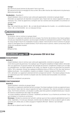 210
Corrigé :
2 La femme du jeune homme du document F écrit à son mari.
3 La personne qui écrit ce message est chez sa mère. Elle va aller chercher des médicaments à la pharmacie.
4 des pharmaciens (b)
Vocabulaire – Question 5
[travail individuel, mise en commun avec un(e) autre apprenant(e), correction en groupe classe]
Demander aux apprenants de répondre à la question seuls. Passer dans les rangs et apporter de l’aide si
nécessaire. Puis, inviter les apprenants à comparer avec leur voisin(e) avant de procéder à la correction en
groupe classe.
Corrigé :
5 a → des comprimés pour dormir – b → un tube de pommade pour les muscles – c → une boîte de panse-
ments – d → un thermomètre – e → un sirop pour la toux
Question 6
[en binômes, mise en commun en groupe classe]
Demander à un apprenant volontaire de lire la consigne. Puis former des binômes et leur laisser quelques
minutes pour répondre à la question. Les encourager à réutiliser le vocabulaire de la question 5. Passer dans
les rangs corriger et fournir du vocabulaire nouveau si besoin. Faire ensuite la mise en commun en groupe
classe en interrogeant trois ou quatre binômes. À la fin de la mise en commun, revenir sur les erreurs récur-
rentes et le vocabulaire nouveau.
Corrigé :
6 Réponse libre.
GRAMMAIRE  page 139  
les pronoms COI lui et leur
ÉCHAUFFEMENT
Activité 1
[travail individuel, mise en commun avec un(e) autre apprenant(e), correction en groupe classe]
Lire le titre du point de grammaire. Puis expliquer que COI signifie complément d’objet indirect. Demander
alors aux apprenants s’ils peuvent donner des exemples de pronoms compléments d’objet qu’ils ont déjà
vus précédemment. Les laisser répondre et les inviter à se reporter au point de grammaire Les pronoms
COD p. 105 si nécessaire. Ensuite, leur expliquer la différence entre un COD et un COI. Pour cela, écrire au
tableau les phrases : J’ai un problème. Je parle à un médecin. Si besoin souligner le COD et le COI.
Enfin, demander à un apprenant volontaire de lire la consigne de l’activité 1. Puis laisser quelques minutes
aux apprenants pour faire l’activité et comparer avec leur voisin(e) avant de procéder à la correction.
Corrigé :
1 Lui et leur remplacent une personne.
FONCTIONNEMENT
Activité 2
[travail individuel, correction en groupe classe]
Demander à un apprenant volontaire de lire la consigne. Puis laisser quelques minutes aux apprenants pour
faire l’activité. Passer dans les rangs et apporter de l’aide si nécessaire. Puis, faire la correction en groupe
classe. À la fin de la correction, si la situation s’y prête, poser des questions complémentaires pour s’assurer
de la bonne compréhension de la règle. Par exemple :
• Lui peut remplacer seulement un homme ? seulement une femme ? ou un homme et une femme ? (Lui
peut remplacer un homme et une femme.)
Remarque : Pendant la correction de l’activité 2, préciser que lui et leur se placent généralement avant le
verbe. Cependant, il ne sera pas nécessaire, d’entrer dans les détails (lui et leur se placent après le verbe
quand ils sont utilisés avec un verbe conjugué à l’impératif affirmatif : Parle-lui ! par exemple).
Corrigé :
2 Lui et leur se placent avant le verbe (a).
PRODUCTION ORALE
 
