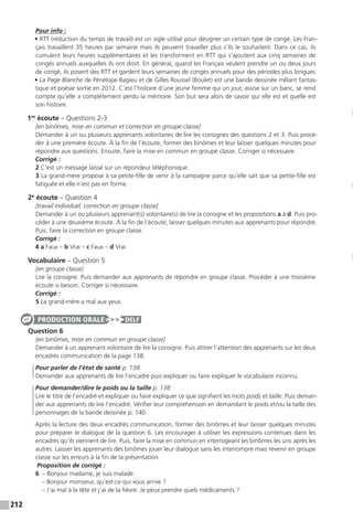 212
Pour info :
• RTT (réduction du temps de travail) est un sigle utilisé pour désigner un certain type de congé. Les Fran-
çais travaillent 35 heures par semaine mais ils peuvent travailler plus s’ils le souhaitent. Dans ce cas, ils
cumulent leurs heures supplémentaires et les transforment en RTT qui s’ajoutent aux cinq semaines de
congés annuels auxquelles ils ont droit. En général, quand les Français veulent prendre un ou deux jours
de congé, ils posent des RTT et gardent leurs semaines de congés annuels pour des périodes plus longues.
• La Page Blanche de Pénélope Bagieu et de Gilles Roussel (Boulet) est une bande dessinée mêlant fantas-
tique et poésie sortie en 2012. C’est l’histoire d’une jeune femme qui un jour, assise sur un banc, se rend
compte qu’elle a complètement perdu la mémoire. Son but sera alors de savoir qui elle est et quelle est
son histoire.
1re
écoute – Questions 2-3
[en binômes, mise en commun et correction en groupe classe]
Demander à un ou plusieurs apprenants volontaires de lire les consignes des questions 2 et 3. Puis procé-
der à une première écoute. À la fin de l’écoute, former des binômes et leur laisser quelques minutes pour
répondre aux questions. Ensuite, faire la mise en commun en groupe classe. Corriger si nécessaire.
Corrigé :
2 C’est un message laissé sur un répondeur téléphonique.
3 La grand-mère propose à sa petite-fille de venir à la campagne parce qu’elle sait que sa petite-fille est
fatiguée et elle n’est pas en forme.
2e
écoute – Question 4
[travail individuel, correction en groupe classe]
Demander à un ou plusieurs apprenant(s) volontaire(s) de lire la consigne et les propositions a à d. Puis pro-
céder à une deuxième écoute. À la fin de l’écoute, laisser quelques minutes aux apprenants pour répondre.
Puis, faire la correction en groupe classe.
Corrigé :
4 a Faux – b Vrai – c Faux – d Vrai
Vocabulaire – Question 5
[en groupe classe]
Lire la consigne. Puis demander aux apprenants de répondre en groupe classe. Procéder à une troisième
écoute si besoin. Corriger si nécessaire.
Corrigé :
5 La grand-mère a mal aux yeux.
Question 6
[en binômes, mise en commun en groupe classe]
Demander à un apprenant volontaire de lire la consigne. Puis attirer l’attention des apprenants sur les deux
encadrés communication de la page 138.
Pour parler de l’état de santé p. 138
Demander aux apprenants de lire l’encadré puis expliquer ou faire expliquer le vocabulaire inconnu.
Pour demander / dire le poids ou la taille p. 138
Lire le titre de l’encadré et expliquer ou faire expliquer ce que signifient les mots poids et taille. Puis deman-
der aux apprenants de lire l’encadré. Vérifier leur compréhension en demandant le poids et / ou la taille des
personnages de la bande dessinée p. 140.
Après la lecture des deux encadrés communication, former des binômes et leur laisser quelques minutes
pour préparer le dialogue de la question 6. Les encourager à utiliser les expressions contenues dans les
encadrés qu’ils viennent de lire. Puis, faire la mise en commun en interrogeant les binômes les uns après les
autres. Laisser les apprenants des binômes jouer leur dialogue sans les interrompre mais revenir en groupe
classe sur les erreurs à la fin de la présentation.
Proposition de corrigé :
6  – Bonjour madame, je suis malade.
– Bonjour monsieur, qu’est-ce qui vous arrive ?
– J’ai mal à la tête et j’ai de la fièvre. Je peux prendre quels médicaments ?
PRODUCTION ORALE DELF
 