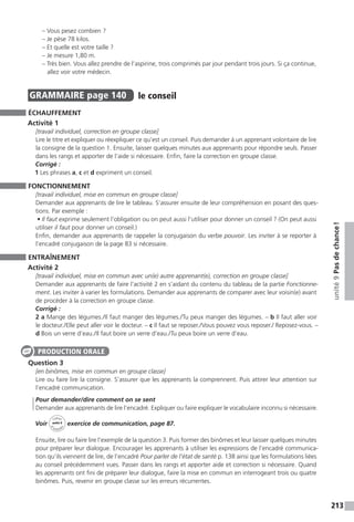 213
unité9Pasdechance !
– Vous pesez combien ?
– Je pèse 78 kilos.
– Et quelle est votre taille ?
– Je mesure 1,80 m.
– Très bien. Vous allez prendre de l’aspirine, trois comprimés par jour pendant trois jours. Si ça continue,
allez voir votre médecin.
GRAMMAIRE  page 140  
le conseil
ÉCHAUFFEMENT
Activité 1
[travail individuel, correction en groupe classe]
Lire le titre et expliquer ou réexpliquer ce qu’est un conseil. Puis demander à un apprenant volontaire de lire
la consigne de la question 1. Ensuite, laisser quelques minutes aux apprenants pour répondre seuls. Passer
dans les rangs et apporter de l’aide si nécessaire. Enfin, faire la correction en groupe classe.
Corrigé :
1 Les phrases a, c et d expriment un conseil.
FONCTIONNEMENT
[travail individuel, mise en commun en groupe classe]
Demander aux apprenants de lire le tableau. S’assurer ensuite de leur compréhension en posant des ques-
tions. Par exemple :
• Il faut exprime seulement l’obligation ou on peut aussi l’utiliser pour donner un conseil ? (On peut aussi
utiliser il faut pour donner un conseil.)
Enfin, demander aux apprenants de rappeler la conjugaison du verbe pouvoir. Les inviter à se reporter à
l’encadré conjugaison de la page 83 si nécessaire.
ENTRAÎNEMENT
Activité 2
[travail individuel, mise en commun avec un(e) autre apprenant(e), correction en groupe classe]
Demander aux apprenants de faire l’activité 2 en s’aidant du contenu du tableau de la partie Fonctionne-
ment. Les inviter à varier les formulations. Demander aux apprenants de comparer avec leur voisin(e) avant
de procéder à la correction en groupe classe.
Corrigé :
2 a Mange des légumes. / Il faut manger des légumes. / Tu peux manger des légumes. – b Il faut aller voir
le docteur. / Elle peut aller voir le docteur. – c Il faut se reposer. / Vous pouvez vous reposer./ Reposez-vous. –
d Bois un verre d’eau. / Il faut boire un verre d’eau. / Tu peux boire un verre d’eau.
Question 3
[en binômes, mise en commun en groupe classe]
Lire ou faire lire la consigne. S’assurer que les apprenants la comprennent. Puis attirer leur attention sur
l’encadré communication.
Pour demander / dire comment on se sent
Demander aux apprenants de lire l’encadré. Expliquer ou faire expliquer le vocabulaire inconnu si nécessaire.
Voir
Cahier
d 
’activit
és
unité 9
exercice de communication, page 87.
Ensuite, lire ou faire lire l’exemple de la question 3. Puis former des binômes et leur laisser quelques minutes
pour préparer leur dialogue. Encourager les apprenants à utiliser les expressions de l’encadré communica-
tion qu’ils viennent de lire, de l’encadré Pour parler de l’état de santé p. 138 ainsi que les formulations liées
au conseil précédemment vues. Passer dans les rangs et apporter aide et correction si nécessaire. Quand
les apprenants ont fini de préparer leur dialogue, faire la mise en commun en interrogeant trois ou quatre
binômes. Puis, revenir en groupe classe sur les erreurs récurrentes.
PRODUCTION ORALE
 
