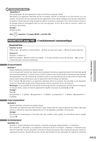 215
unité9Pasdechance !
Question 2
[en sous-groupes de trois apprenants, mise en commun en groupe classe]
Demander à un apprenant volontaire de lire la consigne. Donner un exemple ou en faire donner un si né-
cessaire. Puis former des sous-groupes de trois apprenants et leur laisser quelques minutes pour répondre à
la question. Passer dans les rangs et apporter aide et correction si nécessaire. Puis, faire la mise en commun
en groupe classe en interrogeant deux ou trois sous-groupes. À la fin de la mise en commun, revenir sur
les erreurs récurrentes.
Corrigé :
3 Réponse libre.
Voir
Activités
ca
hier + T
NI
unité 9 exercices 1-3, pages 88-89 + activités TNI.
PHONÉTIQUE  page 142  
L’enchaînement consonantique
Transcription
Exercice 1a et b
1 Elle a mal. – 2 J’achète un thermomètre. – 3 Votre ami peut vous aider ? – 4 Prenez quatre aspirines.
Exercice 3
Exemple : Il habite où ?
a Elle est stressée. – b Notre enfant est malade. – c Tu peux prendre un jour de vacances. – d Il y a des
comprimés dans l’armoire à pharmacie.
ÉCHAUFFEMENT
Activité 1
[travail individuel, correction en groupe classe]
Lire la consigne de l’activité 1a. Laisser ensuite quelques minutes aux apprenants pour lire les phrases a à d
ainsi que les propositions. S’assurer qu’ils ont bien compris ce qui est demandé en prononçant par exemple
les propositions 1 et 2 de la phrase a. Procéder ensuite à une première écoute du document en faisant des
pauses après chaque phrase pour que les apprenants aient le temps de répondre.
Pour l’activité 1b, demander à un apprenant volontaire de lire la consigne. Puis procéder à une deuxième
écoute en faisant des pauses entre chaque phrase. Faire la correction au fur et à mesure.
Remarque : Il sera possible de faire écouter la phrase a, de faire une pause puis de faire donner la réponse
en groupe classe. Laisser ensuite les apprenants travailler seuls pour les phrases b, c et d.
Corrigé :
1 a et b
a proposition 2 : 3 syllabes – b proposition 2 : 6 syllabes – c proposition 2 : 7 syllabes – d proposition 2 :
6 syllabes
FONCTIONNEMENT
Activité 2
[travail individuel, correction en groupe classe]
Demander aux apprenants de faire l’activité 2 seuls. Passer dans les rangs et apporter de l’aide et des expli-
cations si nécessaire. Quand les apprenants ont fini de répondre, procéder à la correction.
Corrigé :
2 Comme on n’entend pas le e final des mots elle, j’achète, votre, quatre, ils s’enchaînent avec la voyelle
qui suit (b).
ENTRAÎNEMENT
Activités 3-4
[activité 3 : travail individuel et en binômes, correction en groupe classe / activité 4 : en binômes]
Pour l’activité 3, demander à un apprenant volontaire de lire la consigne. L’expliquer si nécessaire puis
faire lire l’exemple. Ensuite, procéder à l’écoute en faisant des pauses entre chaque phrase pour laisser les
apprenants les écrire. Quand cela est fait, former des binômes et leur demander de repérer les enchaîne-
PRODUCTION ORALE
 