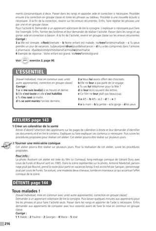 216
ments consonantiques à deux. Passer dans les rangs et apporter aide et correction si nécessaire. Procéder
ensuite à la correction en groupe classe et noter les phrases au tableau. Procéder à une nouvelle écoute si
nécessaire. À la fin de la correction, revenir sur les erreurs récurrentes. Enfin, faire répéter les phrases une
par une et en groupe classe.
Pour l’activité 4, Demander à un apprenant volontaire de lire la consigne. L’expliquer si nécessaire puis faire
lire l’exemple. Enfin, former des binômes et leur demander de réaliser l’activité. Passer dans les rangs et ap-
porter aide et correction si besoin. À la fin de l’activité, revenir en groupe classe sur les erreurs récurrentes.
Corrigé :
3 a Elle est stressée. e/llest/stre/ssée – b Notre enfant est malade. no/tren/fant/est/ma/lade – c Tu peux
prendre un jour de vacances. tu/peux/pren/drun/jour/de/va/cances – d Il y a des comprimés dans l’armoire
à pharmacie. i/lya/des/com/pri/més/dans/l’ar/moi/ra/phar/ma/cie
4 Exemple de réponse : Votre enfant est grand. Vo/tren/fant/est/grand
Voir
Cahier
d 
’activit
és
unité 9
exercice 3, page 90.
[travail individuel, mise en commun avec un(e)
autre apprenant(e), correction en groupe classe]
Corrigé :
1 a Je me suis levé(e) à six heures et demie.
b Elle s’est lavée et elle s’est habillée.
c Tu t’es rasé ce matin.
d Ils se sont mariés l’année dernière.
2 a Nous lui avons offert des chocolats.
b Elle ne leur a pas parlé de ce voyage.
c Tu vas lui téléphoner pour la fête ?
d Je leur écris souvent des lettres.
e Ce film ne leur plaît pas beaucoup.
3 a 4/5 – b 4/5 – c 2 – d 1 – e 3
4 a la main – b la jambe – c la gorge – d les yeux
L’ESSENTIEL
ATELIERS  page 143
1 Créer un calendrier de la santé
Attirer d’abord l’attention des apprenants sur les pages de calendrier à droite et leur demander d’identifier
ces documents et d’en lire le contenu. Expliquer ou faire expliquer ces contenus si nécessaire. Puis suivre les
procédures proposées pour réaliser cet atelier. Cet atelier pourra être réalisé sur plusieurs jours.
2 Tourner une mini-série comique
Cet atelier pourra être réalisé sur plusieurs jours. Pour la réalisation de cet atelier, suivre les procédures
proposées.
Pour info :
La photo illustrant cet atelier est tirée du film Le Corniaud, long-métrage comique de Gérard Oury avec
Louis de Funès et Bourvil sorti en 1965. Dans la scène représentée sur la photo, Antoine Maréchal, person-
nage joué par Bourvil, prend la route pour partir en vacances lorsqu’il est accroché par Saroyan, personnage
joué par Louis de Funès. Sa voiture, une modeste deux-chevaux, tombe en morceaux ce qui accentue l’effet
comique de la scène.
DÉTENTE  page 144
Tous malades !
[travail individuel, mise en commun avec un(e) autre apprenant(e), correction en groupe classe]
Demander à un apprenant volontaire de lire la consigne. Puis laisser quelques minutes aux apprenants pour
lire les phrases et pour faire l’activité seuls. Passer dans les rangs et apporter de l’aide si nécessaire. Enfin,
demander aux apprenants de comparer avec leur voisin(e) avant de faire la mise en commun en groupe
classe.
Corrigé :
1 1 Habib – 2 Pauline – 3 Georges – 4 Marie – 5 José
ATELIER TECH’
 