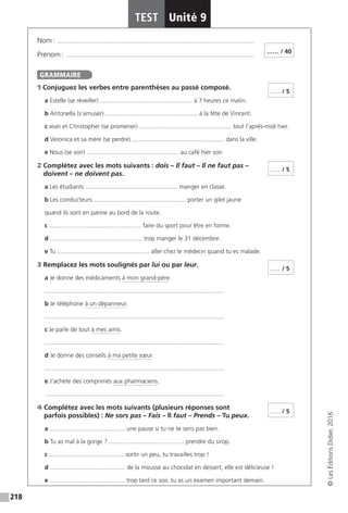 218
TEST Unité 9
©LesÉditionsDidier,2016
Nom : �������������������������������������������������������������������������������������������������������������������
Prénom : ��������������������������������������������������������������������������������������������������������������
1 Conjuguez les verbes entre parenthèses au passé composé.
a Estelle (se réveiller) ...................................................... à 7 heures ce matin.
b Antonella (s’amuser) ...................................................... à la fête de Vincent.
c Jean et Christopher (se promener) ...................................................... tout l’après-midi hier.
d Veronica et sa mère (se perdre) ...................................................... dans la ville.
e Nous (se voir) ...................................................... au café hier soir.
2 Complétez avec les mots suivants : dois – Il faut – Il ne faut pas –
doivent – ne doivent pas.
a Les étudiants ...................................................... manger en classe.
b Les conducteurs ...................................................... porter un gilet jaune
quand ils sont en panne au bord de la route.
c ...................................................... faire du sport pour être en forme.
d ...................................................... trop manger le 31 décembre.
e Tu ...................................................... aller chez le médecin quand tu es malade.
3 Remplacez les mots soulignés par lui ou par leur.
a Je donne des médicaments à mon grand-père.
.........................................................................................................
b Je téléphone à un dépanneur.
.........................................................................................................
c Je parle de tout à mes amis.
.........................................................................................................
d Je donne des conseils à ma petite sœur.
.........................................................................................................
e J’achète des comprimés aux pharmaciens.
.........................................................................................................
4 Complétez avec les mots suivants (plusieurs réponses sont
parfois possibles) : Ne sors pas – Fais – Il faut – Prends – Tu peux.
a ............................................ une pause si tu ne te sens pas bien.
b Tu as mal à la gorge ? ............................................ prendre du sirop.
c ............................................ sortir un peu, tu travailles trop !
d ............................................ de la mousse au chocolat en dessert, elle est délicieuse !
e ............................................ trop tard ce soir, tu as un examen important demain.
…… / 40
GRAMMAIRE
...... / 5
...... / 5
...... / 5
...... / 5
 