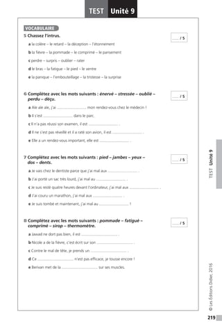 219
TESTUnité9
TEST Unité 9
©LesÉditionsDidier,2016
5 Chassez l’intrus.
a la colère – le retard – la déception – l’étonnement
b la fièvre – la pommade – le comprimé – le pansement
c perdre – surpris – oublier – rater
d le bras – la fatigue – le pied – le ventre
e la panique – l’embouteillage – la tristesse – la surprise
6 Complétez avec les mots suivants : énervé – stressée – oublié –
perdu – déçu.
a Aïe aïe aïe, j’ai ........................... mon rendez-vous chez le médecin !
b Il s’est ........................... dans le parc.
c Il n’a pas réussi son examen, il est ........................... .
d Il ne s’est pas réveillé et il a raté son avion, il est ........................... .
e Elle a un rendez-vous important, elle est ........................... .
7 Complétez avec les mots suivants : pied – jambes – yeux –
dos – dents.
a Je vais chez le dentiste parce que j’ai mal aux ........................... .
b J’ai porté un sac très lourd, j’ai mal au ........................... .
c Je suis resté quatre heures devant l’ordinateur, j’ai mal aux ........................... .
d J’ai couru un marathon, j’ai mal aux ........................... .
e Je suis tombé et maintenant, j’ai mal au ........................... !
8 Complétez avec les mots suivants : pommade – fatigué –
comprimé – sirop – thermomètre.
a Jawad ne dort pas bien, il est ................................. .
b Nicole a de la fièvre, c’est écrit sur son ................................. .
c Contre le mal de tête, je prends un ................................. .
d Ce ................................. n’est pas efficace, je tousse encore !
e Berivan met de la ................................. sur ses muscles.
VOCABULAIRE
...... / 5
...... / 5
...... / 5
...... / 5
 