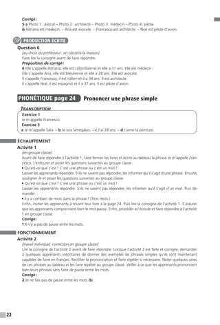 22
Corrigé :
5 a Photo 1 : avocat – Photo 2 : architecte – Photo 3 : médecin – Photo 4 : pilote
b Adriana est médecin. – Ana est avocate. – Francesco est architecte. – Noé est pilote d’avion.
Question 6
[au choix du professeur : en classe / à la maison]
Faire lire la consigne avant de faire répondre.
Proposition de corrigé :
6 Elle s’appelle Adriana, elle est colombienne et elle a 31 ans. Elle est médecin.
Elle s’appelle Ana, elle est brésilienne et elle a 28 ans. Elle est avocate.
Il s’appelle Francesco, il est italien et il a 34 ans. Il est architecte.
Il s’appelle Noé, il est espagnol et il a 37 ans. Il est pilote d’avion.
PHONÉTIQUE  page 24  
Prononcer une phrase simple
Transcription
Exercice 1
Je m’appelle Francesco.
Exercice 3
a Je m’appelle Sara. – b Je suis sénégalais. – c J’ai 28 ans. – d J’aime la peinture.
ÉCHAUFFEMENT
Activité 1
[en groupe classe]
Avant de faire répondre à l’activité 1, faire fermer les livres et écrire au tableau la phrase Je m’appelle Fran-
cesco. L’entourer et poser les questions suivantes au groupe classe :
• Qu’est-ce que c’est ? C’est une phrase ou c’est un mot ?
Laisser les apprenants répondre. S’ils ne savent pas répondre, les informer qu’il s’agit d’une phrase. Ensuite,
souligner Je et poser les questions suivantes au groupe classe :
• Qu’est-ce que c’est ? C’est une phrase ou c’est un mot ?
Laisser les apprenants répondre. S’ils ne savent pas répondre, les informer qu’il s’agit d’un mot. Puis de-
mander :
• Il y a combien de mots dans la phrase ? (Trois mots.)
Enfin, inviter les apprenants à rouvrir leur livre à la page 24. Puis lire la consigne de l’activité 1. S’assurer
que les apprenants comprennent bien le mot pause. Enfin, procéder à l’écoute et faire répondre à l’activité
1 en groupe classe.
Corrigé :
1 Il n’y a pas de pause entre les mots.
FONCTIONNEMENT
Activité 2
[travail individuel, correction en groupe classe]
Lire la consigne de l’activité 2 avant de faire répondre. Lorsque l’activité 2 est faite et corrigée, demander
à quelques apprenants volontaires de donner des exemples de phrases simples qu’ils sont maintenant
capables de faire en français. Rectifier la prononciation et faire répéter si nécessaire. Noter quelques-unes
de ces phrases au tableau et les faire répéter au groupe classe. Veiller à ce que les apprenants prononcent
bien leurs phrases sans faire de pause entre les mots.
Corrigé :
2 Je ne fais pas de pause entre les mots (b).
PRODUCTION ÉCRITE
 