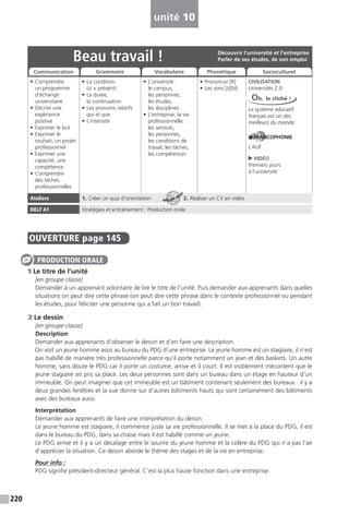 220
unité 10
OUVERTURE page 145
1 Le titre de l’unité
[en groupe classe]
Demander à un apprenant volontaire de lire le titre de l’unité. Puis demander aux apprenants dans quelles
situations on peut dire cette phrase (on peut dire cette phrase dans le contexte professionnel ou pendant
les études, pour féliciter une personne qui a fait un bon travail).
2 Le dessin
[en groupe classe]
Description
Demander aux apprenants d’observer le dessin et d’en faire une description.
On voit un jeune homme assis au bureau du PDG d’une entreprise. Le jeune homme est un stagiaire, il n’est
pas habillé de manière très professionnelle parce qu’il porte notamment un jean et des baskets. Un autre
homme, sans doute le PDG car il porte un costume, arrive et il court. Il est visiblement mécontent que le
jeune stagiaire ait pris sa place. Les deux personnes sont dans un bureau dans un étage en hauteur d’un
immeuble. On peut imaginer que cet immeuble est un bâtiment contenant seulement des bureaux : il y a
deux grandes fenêtres et la vue donne sur d’autres bâtiments hauts qui sont certainement des bâtiments
avec des bureaux aussi.
Interprétation
Demander aux apprenants de faire une interprétation du dessin.
Le jeune homme est stagiaire, il commence juste sa vie professionnelle. Il se met à la place du PDG, il est
dans le bureau du PDG, dans sa chaise mais il est habillé comme un jeune.
Le PDG arrive et il y a un décalage entre le sourire du jeune homme et la colère du PDG qui n’a pas l’air
d’apprécier la situation. Ce dessin aborde le thème des stages et de la vie en entreprise.
Pour info :
PDG signifie président-directeur général. C’est la plus haute fonction dans une entreprise.
PRODUCTION ORALE
Beau travail !
• Comprendre
un programme
d’échange
universitaire
• Décrire une
expérience
positive
• Exprimer le but
• Exprimer le
souhait, un projet
professionnel
• Exprimer une
capacité, une
compétence
• Comprendre
des tâches
professionnelles
• La condition
(si + présent)
• La durée,
la continuation
• Les pronoms relatifs
qui et que
• L’intensité
• L’université :
le campus,
les personnes,
les études,
les disciplines
• L’entreprise, la vie
professionnelle :
les services,
les personnes,
les conditions de
travail, les tâches,
les compétences
• Prononcer [R]
• Les sons [t]/[d]
CIVILISATION
Universités 2.0
Le système éducatif
français est un des
meilleurs du monde.
FRANCOPHONIE
L’AUF
VIDÉO
Premiers jours
à l’université
Ateliers 1. Créer un quiz d’orientation 2. Réaliser un CV en vidéo
DELF A1 Stratégies et entraînement : Production orale
Découvrir l’université et l’entreprise
Parler de ses études, de son emploi
Communication Grammaire Vocabulaire Phonétique Socioculturel
Oh, le cliché !
ATELIER TECH’
 