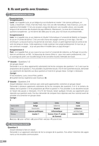 222
B. Ils sont partis avec Erasmus+
Transcription
Enregistrement 1
Lucie : Je m’appelle Lucie, je suis belge et je suis étudiante en master 1 de sciences politiques, en
Suède, à Stockholm. L’hiver, il fait très froid, mais c’est une ville merveilleuse. Avec Erasmus+, je vis une
expérience formidable ! C’est une occasion unique de découvrir une nouvelle culture, une nouvelle
langue et de rencontrer des étudiants de pays différents. Maintenant, j’ai envie de m’intéresser aux
questions européennes : ça me donne des idées pour la suite, pour ma future vie professionnelle…
Enregistrement 2
Livia : Je m’appelle Livia, je suis italienne et j’étudie l’informatique à l’université de Madrid, en Espagne.
Je suis en 3e
année de licence. C’est une vraie chance de voyager comme ça à mon âge, c’est très
enrichissant. La bourse Erasmus me permet de vivre bien, d’avoir un petit logement dans le centre et de
sortir de temps en temps. Cette expérience m’aide à préciser mon projet professionnel. En tout cas, je
vais continuer à voyager… et je vais peut-être m’installer dans un pays étranger !
Enregistrement 3
Piotr : Je m’appelle Piotr, je suis russe et je suis inscrit à l’université de Lisbonne, au Portugal. Je suis étu-
diant en architecture, en M2. J’ai beaucoup de chance d’être ici : pour mon avenir professionnel, c’est
un avantage de parler une nouvelle langue et de connaître d’autres méthodes de travail.
1re
écoute – Questions 1-2
[en groupe classe]
Demander à un ou deux apprenant(s) volontaire(s) de lire les consignes des questions 1 et 2 ainsi que les
propositions de la question 2. Puis procéder à la première écoute. À la fin de la première écoute, demander
aux apprenants de répondre aux deux questions à l’oral et en groupe classe. Corriger si nécessaire.
Corrigé :
1 Trois étudiants, Lucie, Livia et Piotr, parlent.
2 Ils parlent de leur expérience avec Erasmus+ (b).
2e
écoute – Questions 3-4
[travail individuel, mise en commun avec un(e) autre apprenant(e), correction en groupe classe]
Demander à plusieurs apprenants volontaires de lire les consignes des questions 3 et 4, le contenu du
tableau de la question 3 et les propositions a à f de la question 4. Puis procéder à une deuxième écoute
en faisant des pauses si nécessaire. À la fin de l’écoute, laisser quelques minutes aux apprenants pour
répondre aux questions seuls. Puis leur demander de comparer leurs réponses avec leur voisin(e) avant de
procéder à la correction en groupe classe.
Corrigé :
3
Lucie Livia Piotr
Nationalité belge italienne russe
Lieu Stockholm Madrid Lisbonne
Discipline sciences politiques informatique architecture
Niveau master 1 licence 3 (en 3e
année
de licence)
master 2 (M2)
4 a Livia – b Lucie – c Piotr – d Lucie et Piotr – e Livia – f Lucie et Livia
Question 5
[travail individuel à faire en classe]
Demander à un apprenant volontaire de lire la consigne de la question. Puis attirer l’attention des appre-
nants sur les encadrés communication.
COMPRÉHENSION ORALE
PRODUCTION ÉCRITE
 