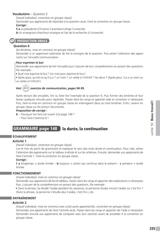 225
unité10Beautravail !
Vocabulaire – Question 5
[travail individuel, correction en groupe classe]
Demander aux apprenants de répondre à la question seuls. Faire la correction en groupe classe.
Corrigé :
5 a La présidente (Christine Carambani) dirige l’université.
b Un enseignant-chercheur enseigne et fait de la recherche à l’université.
Question 6
[en binômes, mise en commun en groupe classe]
Demander à un apprenant volontaire de lire la consigne de la question. Puis attirer l’attention des appre-
nants sur l’encadré communication.
Pour exprimer le but
Demander aux apprenants de lire l’encadré puis s’assurer de leur compréhension en posant des questions.
Par exemple :
• Quel mot exprime le but ? (Le mot pour exprime le but.)
• Après pour, qu’est-ce qu’il y a ? un nom ? un verbe à l’infinitif ? les deux ? (Après pour, il y a un nom ou
un verbe à l’infinitif.)
Voir
Cahier
d 
’activit
és
unité 10
exercice de communication, pages 94-95.
Après lecture des encadrés, lire ou faire lire l’exemple de la question 6. Puis former des binômes et leur
laisser quelques minutes pour répondre. Passer dans les rangs et apporter aide et correction si nécessaire.
Puis, faire la mise en commun en groupe classe en interrogeant deux ou trois binômes. Enfin, revenir en
groupe classe sur les erreurs récurrentes.
Proposition de corrigé :
6  – Pourquoi ton livre est ouvert à la page 148 ?
– Pour faire l’exercice 6 !
GRAMMAIRE  page 148  
la durée, la continuation
ÉCHAUFFEMENT
Activité 1
[travail individuel, correction en groupe classe]
Lire le titre du point de grammaire et expliquer le sens des mots durée et continuation. Pour cela, attirer
l’attention des apprenants sur le tableau à droite et sur les schémas. Ensuite, demander aux apprenants de
faire l’activité 1. Faire la correction en groupe classe.
Corrigé :
1 a longtemps → durée limitée – b toujours → action qui continue dans le présent – c pendant → durée
limitée
FONCTIONNEMENT
[travail individuel, mise en commun en groupe classe]
Demander aux apprenants de lire le tableau. Passer dans les rangs et apporter des explications si nécessaire.
Puis, s’assurer de la compréhension en posant des questions. Par exemple :
• Dans la phrase J’ai étudié l’arabe pendant les vacances, la personne étudie encore l’arabe ou c’est fini ?
(Dans la phrase, la personne n’étudie plus l’arabe, c’est fini.), etc.
ENTRAÎNEMENT
Activité 2
[travail individuel, mise en commun avec un(e) autre apprenant(e), correction en groupe classe]
Demandez aux apprenants de faire l’activité seuls. Passer dans les rangs et apporter de l’aide si nécessaire.
Demander ensuite aux apprenants de comparer avec leur voisin(e) avant de procéder à la correction en
groupe classe.
PRODUCTION ORALE
 