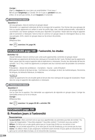 226
Corrigé :
2 a Il y a toujours des cours dans cet amphithéâtre ? Il est vieux !
b Il est parti longtemps au Canada. On ne l’a pas vu pendant trois ans.
c Non, ils ne sont pas rentrés, ils sont toujours à l’université.
Question 3
[en sous-groupes, mise en commun en groupe classe]
Demander à un apprenant volontaire de lire la consigne de la question. Puis former des sous-groupes de
trois ou quatre apprenants en veillant à varier les profils (âge, sexe, activité professionnelle, nationalité le
cas échéant). Leur laisser quelques minutes pour répondre à la question. Passer dans les rangs et apporter
aide et correction si nécessaire. Faire la mise en commun en groupe classe en interrogeant deux ou trois
sous-groupes. Enfin, revenir en groupe classe sur les erreurs récurrentes.
Corrigé :
3 Réponse libre.
Voir
Cahier
d
’activit
és
unité 10
exercices 3-4, page 94.
VOCABULAIRE page 149 l’université, les études
Activités 1-2
[travail individuel, mise en commun avec un(e) autre apprenant(e), correction en groupe classe]
Demander aux apprenants de lire les trois rubriques et l’encadré Au fait ! seuls. Pendant que les apprenants
lisent, passer dans les rangs et apporter aide et explications si nécessaire. Ensuite, leur demander de faire les
activités 1 et 2. Puis, inviter les apprenants à comparer avec leur voisin(e) avant de procéder à la correction.
Corrigé :
1 disciplines – dossier de candidature – inscriptions – bourse – carte d’étudiant
2 De gauche à droite et de haut en bas : l’architecture, la biologie, le droit, les mathématiques, l’économie,
les langues, les lettres/la littérature, la médecine.
Au fait !
Laisser les apprenants lire cet encadré après la lecture des trois rubriques de la page de vocabulaire. Passer
dans les rangs et apporter des explications si nécessaire.
Question 3
[en groupe classe]
Lire ou faire lire la question. Puis demander aux apprenants de répondre en groupe classe. Corriger les
éventuelles erreurs au fur et à mesure.
Corrigé :
3 Réponse libre.
Voir
Activités
ca
hier + T
NI
unité 10 exercices 1-2, pages 95-96 + activités TNI.
DOCUMENTS page 150
D. Premiers jours à l’université
TranscripTion
La journaliste : Alors comment est-ce que vous appréhendez ces premières journées de rentrée ? Au
niveau de l’organisation ? Vous êtes angoissé ? Vous êtes content ? Comment vous vous sentez ?
Wilson : En fait je suis un peu perdu parce que je n’ai pas trop d’infos sur ma section à moi.
Audrey : Je suis arrivée aujourd’hui, je ne viens pas du tout de Strasbourg, je ne connais pas du tout.
Léana : Au début c’était un peu angoissant, forcément avant d’arriver. Et puis après on rencontre des
gens qu’on connaît déjà à la base, on en rencontre des nouveaux.
PRODUCTION ORALE
PRODUCTION ORALE
 