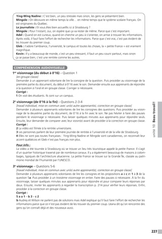 227
unité10Beautravail !
Ying-Wing Nadine : C’est bien, un peu stressée mais sinon, les gens se présentent bien.
Mingole : On découvre en même temps la ville… en même temps que le système scolaire français. On
est originaires du Québec.
Le journaliste : Et vous êtes bien accueillis ici à Strasbourg ?
Mingole : Pour l’instant, oui, on espère que ça va rester de même. Parce que c’est important.
Adel : Quand on est curieux, quand on cherche un peu à s’orienter, on arrive à trouver les informations.
Après voilà, il faut faire l’effort de rechercher les informations. Parce que c’est vrai, c’est pas évident de
les trouver du premier coup.
Gleb : J’adore l’ambiance, l’université, le campus et toutes les choses, la « petite France » est vraiment
magnifique.
Kevin : Il y a beaucoup de monde, c’est un peu stressant, il faut un peu courir partout, mais sinon
ça se passe bien, c’est une rentrée comme les autres.
1er
visionnage (du début à 0’16) – Question 1
[en groupe classe]
Demander à un apprenant volontaire de lire la consigne de la question. Puis procéder au visionnage de la
première partie du document, du début à 0’16 avec le son. Demander ensuite aux apprenants de répondre
à la question à l’oral et en groupe classe. Corriger si nécessaire.
Corrigé :
1 On voit des étudiants. Ils sont sur un campus.
2e
visionnage (de 0’16 à la fin) – Questions 2-3-4
[travail individuel, mise en commun avec un(e) autre apprenant(e), correction en groupe classe]
Demander à plusieurs apprenants volontaires de lire les consignes des questions. Puis procéder au vision-
nage de la deuxième partie du document, de 0’16 à la fin avec le son. Ne pas hésiter à faire des pauses
pendant le visionnage si nécessaire. Puis laisser quelques minutes aux apprenants pour répondre seuls.
Ensuite, leur demander de comparer avec leur voisin(e) avant de procéder à la correction en groupe classe.
Corrigé :
2 La vidéo est filmée à la rentrée universitaire.
3 Les personnes parlent de leur première journée de rentrée à l’université et de la ville de Strasbourg.
4 Elles ne sont pas toutes françaises : Ying-Wing Nadine et Mingole sont canadiennes, on reconnaît leur
accent québécois et Gleb n’est pas français non plus.
Pour info :
La vidéo a été tournée à Strasbourg où se trouve un lieu très touristique appelé la petite France. Il s’agit
d’un quartier historique traversé par de nombreux canaux. Il y a également beaucoup de maisons à colom-
bages, typiques de l’architecture alsacienne. La petite France se trouve sur la Grande Île, classée au patri-
moine mondial de l’humanité par l’UNESCO.
3e
visionnage – Questions 5-6
[travail individuel, mise en commun avec un(e) autre apprenant(e), correction en groupe classe]
Demander à plusieurs apprenants volontaires de lire les consignes et les propositions a à c et 1 à 3 de la
question 5a. Puis procéder à un troisième visionnage en entier. Faire des pauses si nécessaire. À la fin du
visionnage, laisser quelques minutes aux apprenants pour répondre et pour comparer leurs réponses par
deux. Ensuite, inviter les apprenants à regarder la transcription p. 214 pour vérifier leurs réponses. Enfin,
procéder à la correction en groupe classe.
Corrigé :
5 a a 1 – b 3 – c 2
b Audrey et Wilson ne parlent pas de solutions mais Adel explique qu’il faut faire l’effort de rechercher les
informations parce que ce n’est pas évident de les trouver du premier coup. Léana dit qu’on rencontre des
gens qu’on connaît déjà et des nouveaux aussi.
COMPRÉHENSION AUDIOVISUELLE
 
