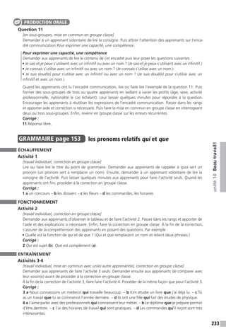 233
unité10Beautravail !
Question 11
[en sous-groupes, mise en commun en groupe classe]
Demander à un apprenant volontaire de lire la consigne. Puis attirer l’attention des apprenants sur l’enca-
dré communication Pour exprimer une capacité, une compétence.
Pour exprimer une capacité, une compétence
Demander aux apprenants de lire le contenu de cet encadré puis leur poser les questions suivantes :
• Je sais et je peux s’utilisent avec un infinitif ou avec un nom ? (Je sais et je peux s’utilisent avec un infinitif.)
• Je connais s’utilise avec un infinitif ou avec un nom ? (Je connais s’utilise avec un nom.)
• Je suis doué(e) pour s’utilise avec un infinitif ou avec un nom ? (Je suis doué(e) pour s’utilise avec un
infinitif et avec un nom.)
Quand les apprenants ont lu l’encadré communication, lire ou faire lire l’exemple de la question 11. Puis
former des sous-groupes de trois ou quatre apprenants en veillant à varier les profils (âge, sexe, activité
professionnelle, nationalité le cas échéant). Leur laisser quelques minutes pour répondre à la question.
Encourager les apprenants à réutiliser les expressions de l’encadré communication. Passer dans les rangs
et apporter aide et correction si nécessaire. Puis faire la mise en commun en groupe classe en interrogeant
deux ou trois sous-groupes. Enfin, revenir en groupe classe sur les erreurs récurrentes.
Corrigé :
11 Réponse libre.
GRAMMAIRE  page 153  
les pronoms relatifs qui et que
ÉCHAUFFEMENT
Activité 1
[travail individuel, correction en groupe classe]
Lire ou faire lire le titre du point de grammaire. Demander aux apprenants de rappeler à quoi sert un
pronom (un pronom sert à remplacer un nom). Ensuite, demander à un apprenant volontaire de lire la
consigne de l’activité. Puis laisser quelques minutes aux apprenants pour faire l’activité seuls. Quand les
apprenants ont fini, procéder à la correction en groupe classe.
Corrigé :
1 a un concours – b les dossiers – c les fleurs – d les commandes, les horaires
FONCTIONNEMENT
Activité 2
[travail individuel, correction en groupe classe]
Demander aux apprenants d’observer le tableau et de faire l’activité 2. Passer dans les rangs et apporter de
l’aide et des explications si nécessaire. Enfin, faire la correction en groupe classe. À la fin de la correction,
s’assurer de la compréhension des apprenants en posant des questions. Par exemple :
• Quelle est la fonction de qui et de que ? (Qui et que remplacent un nom et relient deux phrases.)
Corrigé :
2 Qui est sujet (b). Que est complément (a).
ENTRAÎNEMENT
Activités 3-4
[travail individuel, mise en commun avec un(e) autre apprenant(e), correction en groupe classe]
Demander aux apprenants de faire l’activité 3 seuls. Demander ensuite aux apprenants de comparer avec
leur voisin(e) avant de procéder à la correction en groupe classe.
À la fin de la correction de l’activité 3, faire faire l’activité 4. Procéder de la même façon que pour l’activité 3.
Corrigé :
3 a Nous connaissons un médecin qui travaille beaucoup. – b Kim étudie un livre que j’ai déjà lu. – c Tu
as un travail que tu as commencé l’année dernière. – d Ils ont une fille qui fait des études de physique.
4 a J’aime parler avec des professionnels qui connaissent leur métier. – b Le diplôme que je prépare permet
d’être dentiste. – c J’ai des horaires de travail qui sont pratiques. – d Les commandes qu’il reçoit sont très
intéressantes.
PRODUCTION ORALE
 