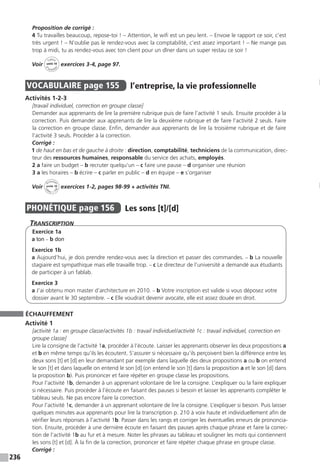 236
Proposition de corrigé :
4 Tu travailles beaucoup, repose-toi ! – Attention, le wifi est un peu lent. – Envoie le rapport ce soir, c’est
très urgent ! – N’oublie pas le rendez-vous avec la comptabilité, c’est assez important ! – Ne mange pas
trop à midi, tu as rendez-vous avec ton client pour un dîner dans un super restau ce soir !
Voir
Cahier
d 
’activit
és
unité 10
exercices 3-4, page 97.
VOCABULAIRE  page 155  
l’entreprise, la vie professionnelle
Activités 1-2-3
[travail individuel, correction en groupe classe]
Demander aux apprenants de lire la première rubrique puis de faire l’activité 1 seuls. Ensuite procéder à la
correction. Puis demander aux apprenants de lire la deuxième rubrique et de faire l’activité 2 seuls. Faire
la correction en groupe classe. Enfin, demander aux apprenants de lire la troisième rubrique et de faire
l’activité 3 seuls. Procéder à la correction.
Corrigé :
1 de haut en bas et de gauche à droite : direction, comptabilité, techniciens de la communication, direc-
teur des ressources humaines, responsable du service des achats, employés.
2 a faire un budget – b recruter quelqu’un – c faire une pause – d organiser une réunion
3 a les horaires – b écrire – c parler en public – d en équipe – e s’organiser
Voir
Activités
ca
hier + T
NI
unité 10 exercices 1-2, pages 98-99 + activités TNI.
PHONÉTIQUE  page 156  
Les sons [t]/[d]
Transcription
Exercice 1a
a ton – b don
Exercice 1b
a Aujourd’hui, je dois prendre rendez-vous avec la direction et passer des commandes. – b La nouvelle
stagiaire est sympathique mais elle travaille trop. – c Le directeur de l’université a demandé aux étudiants
de participer à un fablab.
Exercice 3
a J’ai obtenu mon master d’architecture en 2010. – b Votre inscription est valide si vous déposez votre
dossier avant le 30 septembre. – c Elle voudrait devenir avocate, elle est assez douée en droit.
ÉCHAUFFEMENT
Activité 1
[activité 1a : en groupe classe / activités 1b : travail individuel / activité 1c : travail individuel, correction en
groupe classe]
Lire la consigne de l’activité 1a, procéder à l’écoute. Laisser les apprenants observer les deux propositions a
et b en même temps qu’ils les écoutent. S’assurer si nécessaire qu’ils perçoivent bien la différence entre les
deux sons [t] et [d] en leur demandant par exemple dans laquelle des deux propositions a ou b on entend
le son [t] et dans laquelle on entend le son [d] (on entend le son [t] dans la proposition a et le son [d] dans
la proposition b). Puis prononcer et faire répéter en groupe classe les propositions.
Pour l’activité 1b, demander à un apprenant volontaire de lire la consigne. L’expliquer ou la faire expliquer
si nécessaire. Puis procéder à l’écoute en faisant des pauses si besoin et laisser les apprenants compléter le
tableau seuls. Ne pas encore faire la correction.
Pour l’activité 1c, demander à un apprenant volontaire de lire la consigne. L’expliquer si besoin. Puis laisser
quelques minutes aux apprenants pour lire la transcription p. 210 à voix haute et individuellement afin de
vérifier leurs réponses à l’activité 1b. Passer dans les rangs et corriger les éventuelles erreurs de prononcia-
tion. Ensuite, procéder à une dernière écoute en faisant des pauses après chaque phrase et faire la correc-
tion de l’activité 1b au fur et à mesure. Noter les phrases au tableau et souligner les mots qui contiennent
les sons [t] et [d]. À la fin de la correction, prononcer et faire répéter chaque phrase en groupe classe.
Corrigé :
 