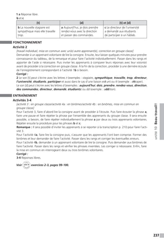 237
unité10Beautravail !
1 a Réponse libre.
b et c
[t] [d] [t] et [d]
b La nouvelle stagiaire est
sympathique mais elle travaille
trop.
a Aujourd’hui, je dois prendre
rendez-vous avec la direction
et passer des commandes.
c Le directeur de l’université
a demandé aux étudiants
de participer à un fablab.
FONCTIONNEMENT
Activité 2
[travail individuel, mise en commun avec un(e) autre apprenant(e), correction en groupe classe]
Demander à un apprenant volontaire de lire la consigne. Ensuite, leur laisser quelques minutes pour prendre
connaissance du tableau, de la remarque et pour faire l’activité individuellement. Passer dans les rangs et
apporter de l’aide si nécessaire. Puis inviter les apprenants à comparer leurs réponses avec leur voisin(e)
avant de procéder à la correction en groupe classe. À la fin de la correction, procéder à une dernière écoute
de l’enregistrement correspondant à l’activité 1b si besoin.
Corrigé :
2 Le son [t] peut s’écrire avec les lettres t (exemples : stagiaire, sympathique, travaille, trop, directeur,
l’université, étudiants, participer et aussi dans le cas d’une liaison est un) ou tt (exemple : attraper).
Le son [d] peut s’écrire avec les lettres d (exemples : aujourd’hui, dois, prendre, rendez-vous, direction,
des commandes, directeur, demandé, étudiants) ou dd (exemple : addition).
ENTRAÎNEMENT
Activités 3-4
[activité 3 : en groupe classe / activité 4a : en binômes / activité 4b : en binômes, mise en commun en
groupe classe]
Pour l’activité 3, faire d’abord lire la consigne avant de procéder à l’écoute. Puis faire écouter la phrase a,
faire une pause et faire répéter la phrase par l’ensemble des apprenants du groupe classe. Il sera ensuite
possible, si besoin, de faire répéter individuellement la phrase a par deux ou trois apprenants volontaires.
Répéter ensuite la procédure pour les phrases b et c.
Remarque : Il sera possible d’inviter les apprenants à se reporter à la transcription p. 210 pour faire l’acti-
vité 3.
Pour l’activité 4a, faire lire la consigne puis, s’assurer que les apprenants l’ont bien comprise. Former des
binômes et leur demander de faire l’activité. Passer dans les rangs et corriger les éventuelles erreurs.
Pour l’activité 4b, demander à un apprenant volontaire de lire la consigne. Puis demander aux binômes de
faire l’activité. Passer dans les rangs et vérifier les phrases inventées. Les corriger si nécessaire. Enfin, faire
la mise en commun en interrogeant deux ou trois binômes volontaires.
Corrigé :
3-4 Réponses libres.
Voir
Cahier
d 
’activit
és
unité 10
exercices 2-3, pages 99-100.
 