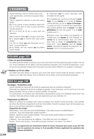 238
[travail individuel, mise en commun avec un(e)
autre apprenant(e), correction en groupe classe]
Corrigé :
1 a Si tu apprends à dessiner, tu peux être auteur
de BD.
b Si tu es cuisinier, tu peux travailler le week-end.
c Si tu t’inscris dans un club, tu peux rencontrer
d’autres étudiants.
d Si tu as moins de 25 ans, tu peux avoir une
réduction.
2 a Il a choisi le métier qu’il a toujours voulu faire.
b La stagiaire que je cherche doit savoir parler
anglais.
c Je fais un métier qui plaît beaucoup aux en-
fants : je suis enseignant !
d Les fablabs sont des espaces qui accueillent
tout le monde.
e L’ordinateur que le service technique vient
d’installer est très rapide.
3 Je m’appelle Léa, j’ai 20 ans et j’étudie la socio-
logie. Je suis inscrite en 2e
année de licence.
L’année dernière, j’ai fait un séjour à l’étranger :
j’ai passé six mois à l’université de Copenhague.
Mes endroits préférés dans le campus ? Les am-
phithéâtres (ils sont très grands  !) et le stade
(j’adore courir !).
4 Bonjour à tous, mon métier, c’est graphiste. Je
travaille dans une équipe de trois employés au
service de la communication dans une entre-
prise. Dans ce métier, les compétences impor-
tantes sont  : savoir dessiner, avoir de l’imagi-
nation, connaître les logiciels de graphisme. Les
horaires ? 9 h-17 h 30 tous les jours !
L’ESSENTIEL
.
ATELIERS  page 157
1 Créer un quiz d’orientation
Cet atelier peut être réalisé sur plusieurs jours et / ou être donné comme projet de groupe à réaliser à la mai-
son. Pour la réalisation de cet atelier, suivre les procédures proposées. Pour l’activité de préparation, s’assu-
rer que les sous-groupes d’apprenants choisissent tous des métiers différents. En proposer si nécessaire.
2 Réaliser un CV en vidéo
Cet atelier peut être réalisé sur plusieurs jours et / ou être donné comme projet de groupe à réaliser à la
maison ou en salle informatique. Pour la réalisation de cet atelier, suivre les procédures proposées.
DELF A1  page 158
Stratégies : Production orale
[travail individuel en classe afin de mettre les apprenants dans les conditions d’examen]
Demander aux apprenants de lire les stratégies proposées. Il sera nécessaire, une fois qu’ils ont lu les stra-
tégies proposées, de leur en faire un résumé simplifié. Par exemple :
Il y a trois parties, un entretien avec l’examinateur, des questions à poser et un dialogue à jouer avec l’exa-
minateur. Faites des phrases simples avec des expressions que vous maîtrisez, etc.
Préparation au DELF A1
Mettre en pratique ces stratégies avec l’exercice proposé. Pour faciliter la prise de parole, il sera possible
de former des binômes d’apprenants et de leur faire réaliser l’activité en groupe classe. Ne faire passer que
deux ou trois binômes volontaires ou désignés.
Proposition de corrigé :
Bibliothèque : Vous avez une carte de bibliothèque ? Vous allez souvent à la bibliothèque ?
Université : Vous avez étudié dans quelle université ?
Matière : Quelle est votre matière préférée ? Vous avez étudié quelle matière à l’université ?
Métier : Quel est votre métier ?
Collègues : Vous avez beaucoup de collègues ? Vous êtes amis avec vos collègues ?
Bureau : Où est votre bureau ? Vous allez au bureau comment ? en voiture ? en métro ?
	  Les apprenants ont maintenant atteint le niveau nécessaire pour jouer au jeu de l’Oie
avec les questions du niveau 5. Il est possible d’inclure également les questions des
niveaux précédents.
ATELIER TECH’
Jeu de
l’Oie
Édito
 