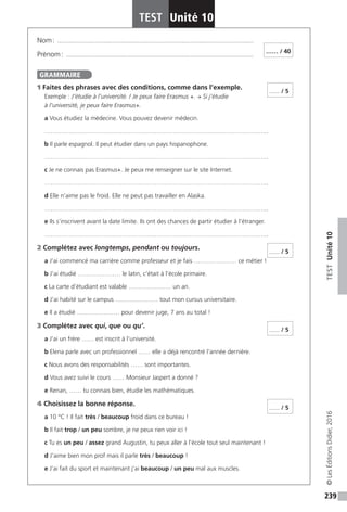 239
TESTUnité10
TEST Unité 10
©LesÉditionsDidier,2016
Nom : �������������������������������������������������������������������������������������������������������������������
Prénom : ��������������������������������������������������������������������������������������������������������������
1 Faites des phrases avec des conditions, comme dans l’exemple.
Exemple : J’étudie à l’université. / Je peux faire Erasmus +. → Si j’étudie
à l’université, je peux faire Erasmus+.
a Vous étudiez la médecine. Vous pouvez devenir médecin.
………………………………………………………………………………………………..
b Il parle espagnol. Il peut étudier dans un pays hispanophone.
………………………………………………………………………………………………..
c Je ne connais pas Erasmus+. Je peux me renseigner sur le site Internet.
………………………………………………………………………………………………..
d Elle n’aime pas le froid. Elle ne peut pas travailler en Alaska.
………………………………………………………………………………………………..
e Ils s’inscrivent avant la date limite. Ils ont des chances de partir étudier à l’étranger.
………………………………………………………………………………………………..
2 Complétez avec longtemps, pendant ou toujours.
a J’ai commencé ma carrière comme professeur et je fais ………………… ce métier !
b J’ai étudié ………………… le latin, c’était à l’école primaire.
c La carte d’étudiant est valable ………………… un an.
d J’ai habité sur le campus ………………… tout mon cursus universitaire.
e Il a étudié ………………… pour devenir juge, 7 ans au total !
3 Complétez avec qui, que ou qu’.
a J’ai un frère …… est inscrit à l’université.
b Elena parle avec un professionnel …… elle a déjà rencontré l’année dernière.
c Nous avons des responsabilités …… sont importantes.
d Vous avez suivi le cours …… Monsieur Jaspert a donné ?
e Renan, …… tu connais bien, étudie les mathématiques.
4 Choisissez la bonne réponse.
a 10 °C ! Il fait très / beaucoup froid dans ce bureau !
b Il fait trop / un peu sombre, je ne peux rien voir ici !
c Tu es un peu / assez grand Augustin, tu peux aller à l’école tout seul maintenant !
d J’aime bien mon prof mais il parle très / beaucoup !
e J’ai fait du sport et maintenant j’ai beaucoup / un peu mal aux muscles.
…… / 40
GRAMMAIRE
...... / 5
...... / 5
...... / 5
...... / 5
 