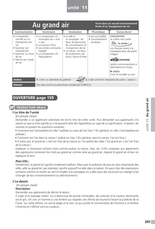 241
unité11Augrandair
unité 11
OUVERTURE page 159
1 Le titre de l’unité
[en groupe classe]
Demander à un apprenant volontaire de lire le titre de cette unité. Puis demander aux apprenants s’ils
savent ce que ce titre signifie ou s’ils peuvent faire des hypothèses au sujet de sa signification. Si besoin, les
orienter en posant les questions suivantes :
• Comment est l’atmosphère en ville ? polluée ou avec de l’air frais ? (En général, en ville, l’atmosphère est
polluée.)
• Comment est l’air dans la nature ? pollué ou frais ? (En général, dans la nature, l’air est frais.)
• À votre avis, le grand air, c’est l’air frais de la nature ou l’air pollué des villes ? (Le grand air, c’est l’air frais
de la nature.)
Expliquer si nécessaire certains mots comme pollué, la nature, frais, etc. Enfin, proposer aux apprenants
des expressions contenant les mots au grand air comme vivre au grand air, respirer le grand air et leur en
expliquer le sens.
Pour info :
Initialement, le grand air signifie simplement dehors. Mais avec la pollution de plus en plus importante des
villes, aller au grand air, par exemple, signifie aujourd’hui aller dans la nature. On peut citer des expressions
similaires comme se mettre au vert (s’installer à la campagne ou y aller pour des vacances) ou changer d’air
(changer de lieu momentanément ou définitivement).
2 Le dessin
[en groupe classe]
Description
Demander aux apprenants de décrire le dessin.
Il s’agit d’un paysage urbain. Il y a beaucoup de grands immeubles, des voitures et la couleur dominante
est le gris. On voit un homme à une fenêtre qui regarde une affiche de tourisme faisant la publicité de la
Corse. Sur cette affiche, on voit la plage et la mer, ce qui justifie le commentaire de l’homme à la fenêtre.
L’homme et l’affiche sont en couleurs.
PRODUCTION ORALE
Au grand air
• Comprendre
une BD sur un
changement de
vie
• Exprimer son
insatisfaction
• Exprimer un choix
de vie
• Décrire son mode
de vie
• La comparaison (2) :
moins/plus de + nom
+ que
• Le pronom COI y
• Les articles contractés
(rappel)
• La comparaison (3) :
l’équivalence
• La ville et
la campagne : les
lieux, les personnes,
les inconvénients, le
changement de vie
• La nature : les lieux,
les professions, les
loisirs, faune et flore
• Les sons [p]/[b]
• L’enchaînement
vocalique
CIVILISATION
Je cultive mon jardin
Les Français vivent à la
campagne dans des petits
villages.
FRANCOPHONIE
Jardins communautaires à
Montréal et en Suisse
VIDÉO
Vivre et travailler au vert
Ateliers 1. Créer un calendrier du jardinier 2. Créer une fiche interactive de sortie « nature »
Détente Des sites inscrits au patrimoine mondial de l’UNESCO
Vivre dans un nouvel environnement
Parler d’un changement de vie
Communication Grammaire Vocabulaire Phonétique Socioculturel
Oh, le cliché !
ATELIER TECH’
 