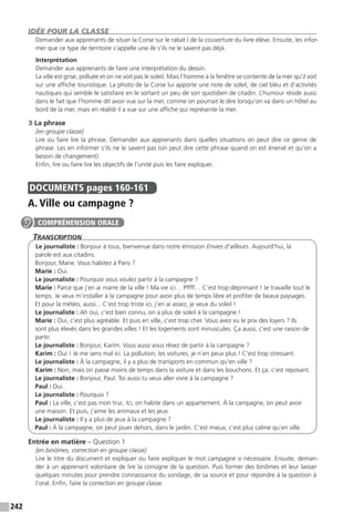 242
IDÉE POUR LA CLASSE
Demander aux apprenants de situer la Corse sur le rabat I de la couverture du livre élève. Ensuite, les infor-
mer que ce type de territoire s’appelle une île s’ils ne le savent pas déjà.
Interprétation
Demander aux apprenants de faire une interprétation du dessin.
La ville est grise, polluée et on ne voit pas le soleil. Mais l’homme à la fenêtre se contente de la mer qu’il voit
sur une affiche touristique. La photo de la Corse lui apporte une note de soleil, de ciel bleu et d’activités
nautiques qui semble le satisfaire en le sortant un peu de son quotidien de citadin. L’humour réside aussi
dans le fait que l’homme dit avoir vue sur la mer, comme on pourrait le dire lorsqu’on va dans un hôtel au
bord de la mer, mais en réalité il a vue sur une affiche qui représente la mer.
3 La phrase
[en groupe classe]
Lire ou faire lire la phrase. Demander aux apprenants dans quelles situations on peut dire ce genre de
phrase. Les en informer s’ils ne le savent pas (on peut dire cette phrase quand on est énervé et qu’on a
besoin de changement).
Enfin, lire ou faire lire les objectifs de l’unité puis les faire expliquer.
DOCUMENTS  pages 160-161
A. Ville ou campagne ?
Transcription
Le journaliste : Bonjour à tous, bienvenue dans notre émission Envies d’ailleurs. Aujourd’hui, la
parole est aux citadins.
Bonjour, Marie. Vous habitez à Paris ?
Marie : Oui.
Le journaliste : Pourquoi vous voulez partir à la campagne ?
Marie : Parce que j’en ai marre de la ville ! Ma vie ici… Pffff… C’est trop déprimant ! Je travaille tout le
temps. Je veux m’installer à la campagne pour avoir plus de temps libre et profiter de beaux paysages.
Et pour la météo, aussi... C’est trop triste ici, j’en ai assez, je veux du soleil !
Le journaliste : Ah oui, c’est bien connu, on a plus de soleil à la campagne !
Marie : Oui, c’est plus agréable. Et puis en ville, c’est trop cher. Vous avez vu le prix des loyers ? Ils
sont plus élevés dans les grandes villes ! Et les logements sont minuscules. Ça aussi, c’est une raison de
partir.
Le journaliste : Bonjour, Karim. Vous aussi vous rêvez de partir à la campagne ?
Karim : Oui ! Je me sens mal ici. La pollution, les voitures, je n’en peux plus ! C’est trop stressant.
Le journaliste : À la campagne, il y a plus de transports en commun qu’en ville ?
Karim : Non, mais on passe moins de temps dans la voiture et dans les bouchons. Et ça, c’est reposant.
Le journaliste : Bonjour, Paul. Toi aussi tu veux aller vivre à la campagne ?
Paul : Oui.
Le journaliste : Pourquoi ?
Paul : La ville, c’est pas mon truc. Ici, on habite dans un appartement. À la campagne, on peut avoir
une maison. Et puis, j’aime les animaux et les jeux.
Le journaliste : Il y a plus de jeux à la campagne ?
Paul : À la campagne, on peut jouer dehors, dans le jardin. C’est mieux, c’est plus calme qu’en ville.
Entrée en matière – Question 1
[en binômes, correction en groupe classe]
Lire le titre du document et expliquer ou faire expliquer le mot campagne si nécessaire. Ensuite, deman-
der à un apprenant volontaire de lire la consigne de la question. Puis former des binômes et leur laisser
quelques minutes pour prendre connaissance du sondage, de sa source et pour répondre à la question à
l’oral. Enfin, faire la correction en groupe classe.
COMPRÉHENSION ORALE
 