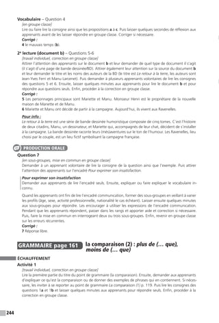 244
Vocabulaire – Question 4
[en groupe classe]
Lire ou faire lire la consigne ainsi que les propositions a à c. Puis laisser quelques secondes de réflexion aux
apprenants avant de les laisser répondre en groupe classe. Corriger si nécessaire.
Corrigé :
4 le mauvais temps (b).
2e
lecture (document b) – Questions 5-6
[travail individuel, correction en groupe classe]
Attirer l’attention des apprenants sur le document b et leur demander de quel type de document il s’agit
(il s’agit d’une page de bande dessinée/BD). Attirer également leur attention sur la source du document b
et leur demander le titre et les noms des auteurs de la BD (le titre est Le retour à la terre, les auteurs sont
Jean-Yves Ferri et Manu Larcenet). Puis demander à plusieurs apprenants volontaires de lire les consignes
des questions 5 et 6. Ensuite, laisser quelques minutes aux apprenants pour lire le document b et pour
répondre aux questions seuls. Enfin, procéder à la correction en groupe classe.
Corrigé :
5 Les personnages principaux sont Mariette et Manu. Monsieur Henri est le propriétaire de la nouvelle
maison de Mariette et de Manu.
6 Mariette et Manu ont décidé de partir à la campagne. Aujourd’hui, ils vivent aux Ravenelles.
Pour info :
Le retour à la terre est une série de bande dessinée humoristique composée de cinq tomes. C’est l’histoire
de deux citadins, Manu, un dessinateur, et Mariette qui, accompagnés de leur chat, décident de s’installer
à la campagne. La bande dessinée raconte leurs (més)aventures sur le ton de l’humour. Les Ravenelles, lieu
choisi par le couple, est un lieu fictif symbolisant la campagne française.
Question 7
[en sous-groupes, mise en commun en groupe classe]
Demander à un apprenant volontaire de lire la consigne de la question ainsi que l’exemple. Puis attirer
l’attention des apprenants sur l’encadré Pour exprimer son insatisfaction.
Pour exprimer son insatisfaction
Demander aux apprenants de lire l’encadré seuls. Ensuite, expliquer ou faire expliquer le vocabulaire in-
connu.
Quand les apprenants ont fini de lire l’encadré communication, former des sous-groupes en veillant à varier
les profils (âge, sexe, activité professionnelle, nationalité le cas échéant). Laisser ensuite quelques minutes
aux sous-groupes pour répondre. Les encourager à utiliser les expressions de l’encadré communication.
Pendant que les apprenants répondent, passer dans les rangs et apporter aide et correction si nécessaire.
Puis, faire la mise en commun en interrogeant deux ou trois sous-groupes. Enfin, revenir en groupe classe
sur les erreurs récurrentes.
Corrigé :
7 Réponse libre.
GRAMMAIRE  page 161  
la comparaison (2) : plus de (… que),
moins de (… que)
ÉCHAUFFEMENT
Activité 1
[travail individuel, correction en groupe classe]
Lire la première partie du titre du point de grammaire (la comparaison). Ensuite, demander aux apprenants
d’expliquer ce qu’est la comparaison ou de donner des exemples de phrases qui en contiennent. Si néces-
saire, les inviter à se reporter au point de grammaire La comparaison (1) p. 119. Puis lire les consignes des
questions 1a et 1b et laisser quelques minutes aux apprenants pour répondre seuls. Enfin, procéder à la
correction en groupe classe.
PRODUCTION ORALE
 