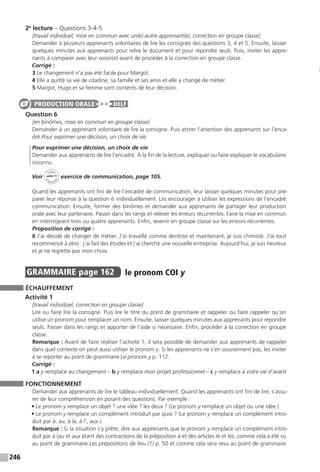 246
2e
lecture – Questions 3-4-5
[travail individuel, mise en commun avec un(e) autre apprenant(e), correction en groupe classe]
Demander à plusieurs apprenants volontaires de lire les consignes des questions 3, 4 et 5. Ensuite, laisser
quelques minutes aux apprenants pour relire le document et pour répondre seuls. Puis, inviter les appre-
nants à comparer avec leur voisin(e) avant de procéder à la correction en groupe classe.
Corrigé :
3 Le changement n’a pas été facile pour Margot.
4 Elle a quitté sa vie de citadine, sa famille et ses amis et elle a changé de métier.
5 Margot, Hugo et sa femme sont contents de leur décision.
Question 6
[en binômes, mise en commun en groupe classe]
Demander à un apprenant volontaire de lire la consigne. Puis attirer l’attention des apprenants sur l’enca-
dré Pour exprimer une décision, un choix de vie.
Pour exprimer une décision, un choix de vie
Demander aux apprenants de lire l’encadré. À la fin de la lecture, expliquer ou faire expliquer le vocabulaire
inconnu.
Voir
Cahier
d 
’activit
és
unité 11
exercice de communication, page 105.
Quand les apprenants ont fini de lire l’encadré de communication, leur laisser quelques minutes pour pré-
parer leur réponse à la question 6 individuellement. Les encourager à utiliser les expressions de l’encadré
communication. Ensuite, former des binômes et demander aux apprenants de partager leur production
orale avec leur partenaire. Passer dans les rangs et relever les erreurs récurrentes. Faire la mise en commun
en interrogeant trois ou quatre apprenants. Enfin, revenir en groupe classe sur les erreurs récurrentes.
Proposition de corrigé :
6 J’ai décidé de changer de métier. J’ai travaillé comme dentiste et maintenant, je suis chimiste. J’ai tout
recommencé à zéro : j’ai fait des études et j’ai cherché une nouvelle entreprise. Aujourd’hui, je suis heureux
et je ne regrette pas mon choix.
GRAMMAIRE  page 162  
le pronom COI y
ÉCHAUFFEMENT
Activité 1
[travail individuel, correction en groupe classe]
Lire ou faire lire la consigne. Puis lire le titre du point de grammaire et rappeler ou faire rappeler qu’on
utilise un pronom pour remplacer un nom. Ensuite, laisser quelques minutes aux apprenants pour répondre
seuls. Passer dans les rangs et apporter de l’aide si nécessaire. Enfin, procéder à la correction en groupe
classe.
Remarque : Avant de faire réaliser l’activité 1, il sera possible de demander aux apprenants de rappeler
dans quel contexte on peut aussi utiliser le pronom y. Si les apprenants ne s’en souviennent pas, les inviter
à se reporter au point de grammaire Le pronom y p. 112.
Corrigé :
1 a y remplace au changement – b y remplace mon projet professionnel – c y remplace à votre vie d’avant
FONCTIONNEMENT
Demander aux apprenants de lire le tableau individuellement. Quand les apprenants ont fini de lire, s’assu-
rer de leur compréhension en posant des questions. Par exemple :
• Le pronom y remplace un objet ? une idée ? les deux ? (Le pronom y remplace un objet ou une idée.)
• Le pronom y remplace un complément introduit par quoi ? (Le pronom y remplace un complément intro-
duit par à, au, à la, à l’, aux.)
Remarque : Si la situation s’y prête, dire aux apprenants que le pronom y remplace un complément intro-
duit par à (au et aux étant des contractions de la préposition à et des articles le et les, comme cela a été vu
au point de grammaire Les prépositions de lieu (1) p. 50 et comme cela sera revu au point de grammaire
PRODUCTION ORALE DELF
 