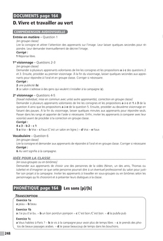 248
DOCUMENTS  page 164
D. Vivre et travailler au vert
Entrée en matière – Question 1
[en groupe classe]
Lire la consigne et attirer l’attention des apprenants sur l’image. Leur laisser quelques secondes pour ré-
pondre. Leur demander éventuellement de décrire l’image.
Corrigé :
1 Réponse libre.
1er
visionnage – Questions 2-3
[en groupe classe]
Demander à plusieurs apprenants volontaires de lire les consignes et les propositions a à c des questions 2
et 3. Ensuite, procéder au premier visionnage. À la fin du visionnage, laisser quelques secondes aux appre-
nants pour répondre à l’oral et en groupe classe. Corriger si nécessaire.
Corrigé :
2 une publicité (b)
3 Le salon s’adresse à des gens qui veulent s’installer à la campagne (c).
2e
visionnage – Questions 4-5
[travail individuel, mise en commun avec un(e) autre apprenant(e), correction en groupe classe]
Demander à plusieurs apprenants volontaires de lire les consignes et les propositions a à c et 1 à 3 de la
question 4 ainsi que les propositions a à e de la question 5. Ensuite, procéder au deuxième visionnage en
faisant des pauses. À la fin du visionnage, laisser quelques minutes aux apprenants pour répondre seuls.
Passer dans les rangs et apporter de l’aide si nécessaire. Enfin, inviter les apprenants à comparer avec leur
voisin(e) avant de procéder à la correction en groupe classe.
Corrigé :
4 a 3 – b 2 – c 1
5 a Vrai – b Vrai – c Faux (C’est un salon en ligne.) – d Vrai – e Faux
Vocabulaire – Question 6
[en groupe classe]
Lire la consigne et demander aux apprenants de répondre à l’oral et en groupe classe. Corriger si nécessaire
Corrigé :
6 Au vert signifie à la campagne.
IDÉE POUR LA CLASSE
[en sous-groupes ou en binômes]
Demander aux apprenants de choisir une des personnes de la vidéo (Ninon, un des amis, Thomas ou
Juliette) et d’imaginer ce que cette personne pourrait dire à un éventuel professionnel du salon pour justi-
fier son projet à la campagne. Inviter les apprenants à travailler en sous-groupes ou en binômes selon les
personnages qu’ils choisiront et à présenter leurs dialogues à la classe.
PHONÉTIQUE  page 164  
Les sons [p]/[b]
Transcription
Exercice 1a
a peau - b beau
Exercice 1b
a J’ai pu./J’ai bu. - b un bon pont/un pompon - c C’est bon./C’est bon. - d la pub/la pub
Exercice 1c
a Vous habitez à Paris ? - b Je vis à la campagne pour avoir plus de temps libre. - c Je prends des pho-
tos de beaux paysages arabes. - d Je passe beaucoup de temps dans les bouchons.
COMPRÉHENSION AUDIOVISUELLE
 