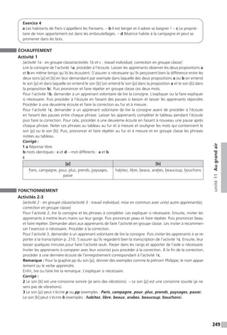 249
unité11Augrandair
Exercice 4
a Les habitants de Paris s’appellent les Parisiens. - b Il est berger et il adore se baigner ! - c Le proprié-
taire de mon appartement est dans les embouteillages. - d Béatrice habite à la campagne et peut se
promener dans les bois.
ÉCHAUFFEMENT
Activité 1
[activité 1a : en groupe classe / activités 1b et c : travail individuel, correction en groupe classe]
Lire la consigne de l’activité 1a, procéder à l’écoute. Laisser les apprenants observer les deux propositions a
et b en même temps qu’ils les écoutent. S’assurer si nécessaire qu’ils perçoivent bien la différence entre les
deux sons [p] et [b] en leur demandant par exemple dans laquelle des deux propositions a ou b on entend
le son [p] et dans laquelle on entend le son [b] (on entend le son [p] dans la proposition a et le son [b] dans
la proposition b). Puis prononcer et faire répéter en groupe classe ces deux mots.
Pour l’activité 1b, demander à un apprenant volontaire de lire la consigne. L’expliquer ou la faire expliquer
si nécessaire. Puis procéder à l’écoute en faisant des pauses si besoin et laisser les apprenants répondre.
Procéder à une deuxième écoute et faire la correction au fur et à mesure.
Pour l’activité 1c, demander à un apprenant volontaire de lire la consigne avant de procéder à l’écoute
en faisant des pauses entre chaque phrase. Laisser les apprenants compléter le tableau pendant l’écoute
puis faire la correction. Pour cela, procéder à une deuxième écoute en faisant à nouveau une pause après
chaque phrase. Noter ces phrases au tableau au fur et à mesure et souligner les mots qui contiennent le
son [p] ou le son [b]. Puis, prononcer et faire répéter au fur et à mesure et en groupe classe les phrases
notées au tableau.
Corrigé :
1 a Réponse libre.
b mots identiques : c et d – mot différents : a et b.
c
[p] [b]
Paris, campagne, pour, plus, prends, paysages,
passe
habitez, libre, beaux, arabes, beaucoup, bouchons
FONCTIONNEMENT
Activités 2-3
[activité 2 : en groupe classe / activité 3 : travail individuel, mise en commun avec un(e) autre apprenant(e),
correction en groupe classe]
Pour l’activité 2, lire la consigne et les phrases à compléter. Les expliquer si nécessaire. Ensuite, inviter les
apprenants à mettre leurs mains sur leur gorge. Puis prononcer peau et faire répéter. Puis prononcer beau
et faire répéter. Demander alors aux apprenants de faire l’activité en groupe classe. Les inviter à recommen-
cer l’exercice si nécessaire. Procéder à la correction.
Pour l’activité 3, demander à un apprenant volontaire de lire la consigne. Puis inviter les apprenants à se re-
porter à la transcription p. 210. S’assurer qu’ils regardent bien la transcription de l’activité 1c. Ensuite, leur
laisser quelques minutes pour faire l’activité seuls. Passer dans les rangs et apporter de l’aide si nécessaire.
Inviter les apprenants à comparer avec leur voisin(e) puis procéder à la correction. À la fin de la correction,
procéder à une dernière écoute de l’enregistrement correspondant à l’activité 1c.
Remarque : Pour la graphie pp du son [p], donner des exemples comme le prénom Philippe, le nom appar-
tement ou le verbe apprendre.
Enfin, lire ou faire lire la remarque. L’expliquer si nécessaire.
Corrigé :
2 Le son [b] est une consonne sonore (je sens des vibrations). – Le son [p] est une consonne sourde (je ne
sens pas de vibrations).
3 Le son [p] peut s’écrire p ou pp (exemples : Paris, campagne, pour, plus, prends, paysages, passe).
Le son [b] peut s’écrire b (exemples : habitez, libre, beaux, arabes, beaucoup, bouchons).
 
