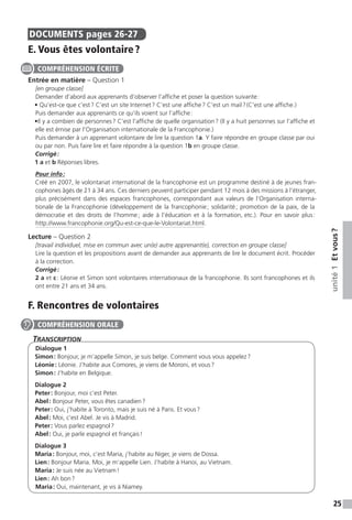 25
unité1Etvous ?
DOCUMENTS  pages 26-27
E. Vous êtes volontaire ?
Entrée en matière – Question 1
[en groupe classe]
Demander d’abord aux apprenants d’observer l’affiche et poser la question suivante :
• Qu’est-ce que c’est ? C’est un site Internet ? C’est une affiche ? C’est un mail ? (C’est une affiche.)
Puis demander aux apprenants ce qu’ils voient sur l’affiche :
•Il y a combien de personnes ? C’est l’affiche de quelle organisation ? (Il y a huit personnes sur l’affiche et
elle est émise par l’Organisation internationale de la Francophonie.)
Puis demander à un apprenant volontaire de lire la question 1a. Y faire répondre en groupe classe par oui
ou par non. Puis faire lire et faire répondre à la question 1b en groupe classe.
Corrigé :
1 a et b Réponses libres.
Pour info :
Créé en 2007, le volontariat international de la francophonie est un programme destiné à de jeunes fran-
cophones âgés de 21 à 34 ans. Ces derniers peuvent participer pendant 12 mois à des missions à l’étranger,
plus précisément dans des espaces francophones, correspondant aux valeurs de l’Organisation interna-
tionale de la Francophonie (développement de la francophonie ; solidarité ; promotion de la paix, de la
démocratie et des droits de l’homme ; aide à l’éducation et à la formation, etc.). Pour en savoir plus :
http://www.francophonie.org/Qu-est-ce-que-le-Volontariat.html.
Lecture – Question 2
[travail individuel, mise en commun avec un(e) autre apprenant(e), correction en groupe classe]
Lire la question et les propositions avant de demander aux apprenants de lire le document écrit. Procéder
à la correction.
Corrigé :
2 a et c : Léonie et Simon sont volontaires internationaux de la francophonie. Ils sont francophones et ils
ont entre 21 ans et 34 ans.
F. Rencontres de volontaires
Transcription
Dialogue 1
Simon : Bonjour, je m’appelle Simon, je suis belge. Comment vous vous appelez ?
Léonie : Léonie. J’habite aux Comores, je viens de Moroni, et vous ?
Simon : J’habite en Belgique.
Dialogue 2
Peter : Bonjour, moi c’est Peter.
Abel : Bonjour Peter, vous êtes canadien ?
Peter : Oui, j’habite à Toronto, mais je suis né à Paris. Et vous ?
Abel : Moi, c’est Abel. Je vis à Madrid.
Peter : Vous parlez espagnol ?
Abel : Oui, je parle espagnol et français !
Dialogue 3
Maria : Bonjour, moi, c’est Maria, j’habite au Niger, je viens de Dossa.
Lien : Bonjour Maria. Moi, je m’appelle Lien. J’habite à Hanoi, au Vietnam.
Maria : Je suis née au Vietnam !
Lien : Ah bon ?
Maria : Oui, maintenant, je vis à Niamey.
COMPRÉHENSION ÉCRITE
COMPRÉHENSION ORALE
 