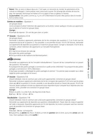 251
unité11Augrandair
Ramzi : Moi, je viens ici depuis deux ans. C’est super, on rencontre du monde, les générations et les
cultures se mélangent. J’aime jardiner mais j’aime aussi cuisiner. On échange des recettes de tous les
pays. Par exemple, Dominique est haïtien et il m’a appris à faire un gâteau à l’ananas.
La journaliste : Des jardins comme ça, il y en a 97 à Montréal et d’autres villes partout dans le monde
font la même chose.
Entrée en matière – Question 1
[en groupe classe]
Lire la consigne et attirer l’attention des apprenants sur la photo. Laisser quelques minutes aux apprenants
pour la décrire à l’oral et en groupe classe.
Corrigé :
1 Exemple de réponse : On voit des gens dans un jardin.
1re
écoute – Questions 2-3-4
[en groupe classe]
Demander à plusieurs apprenants volontaires de lire les consignes des questions 2, 3 et 4 ainsi que les
propositions a à c de la question 2. Puis procéder à une première écoute. À la fin de l’écoute, demander
aux apprenants de répondre aux questions à l’oral et en groupe classe. Corriger si nécessaire. À la fin de la
correction, attirer l’attention des apprenants sur l’encadré Francophonie.
Corrigé :
2 Il s’agit d’une émission de radio (a).
3 Ça parle des jardins partagés.
4 Une journaliste et des habitants de Montréal parlent.
FRANCOPHONIE
Demander aux apprenants de lire l’encadré individuellement. S’assurer de leur compréhension en posant
des questions. Par exemple :
• Le programme des jardins partagés a commencé en quelle année à Montréal ? (Le programme des jardins
partagés a commencé en 1975 à Montréal.)
• Quel pays européen a développé les jardins partagés en premier ? (Le premier pays européen qui a déve-
loppé les jardins partagés est la Suisse.)
2e
écoute – Questions 5-6
[travail individuel, mise en commun avec un(e) autre apprenant(e), correction en groupe classe]
Demander à plusieurs apprenants volontaires de lire les consignes des questions 5 et 6 ainsi que les propo-
sitions a à d de la question 6. Ensuite, procéder à une deuxième écoute en faisant des pauses. À la fin de
l’écoute, laisser quelques minutes aux apprenants pour répondre et pour comparer leurs réponses avec leur
voisin(e). Enfin, procéder à la correction en groupe classe.
Corrigé :
5 Dans ce jardin, il y a des fruits, des légumes et des fleurs.
6 a Faux – b Vrai – c Faux – d Vrai
Vocabulaire – Questions 7-8
[travail individuel, mise en commun avec un(e) autre apprenant(e), correction en groupe classe]
Demander aux apprenants de répondre aux questions individuellement. Passer dans les rangs et apporter
de l’aide si nécessaire. Quand les apprenants ont fini de répondre, les inviter à comparer avec leur voisin(e)
avant de procéder à la correction en groupe classe.
Corrigé :
7 a tulipe – b rose – c marguerite
8 Aujourd’hui, je plante des fleurs. D’abord, je mets les graines dans la terre, puis je les arrose avec de
l’eau. Dans quelques mois, je les cueille !
 