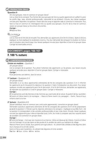 252
Question 9
[en sous-groupes, mise en commun en groupe classe]
Lire ou faire lire la consigne. Puis former des sous-groupes de trois ou quatre apprenants en veillant à varier
les profils (âge, sexe, activité professionnelle, nationalité le cas échéant). Ensuite, leur laisser quelques
minutes pour répondre à la question. Passer dans les rangs et apporter aide et correction si nécessaire. Puis,
faire la mise en commun en interrogeant trois ou quatre sous-groupes. À la fin de la mise en commun,
revenir en groupe classe sur les erreurs récurrentes.
Corrigé :
9 Réponse libre.
Oh le cliché !
Lire ou faire lire le titre de cet encadré. Puis demander aux apprenants d’en lire le contenu. Après la lecture,
expliquer ou faire expliquer le vocabulaire inconnu. Puis leur demander de comparer la situation en France
avec la situation dans leur(s) pays. Leur laisser quelques minutes pour répondre à l’oral et en groupe classe.
Corriger les éventuelles erreurs.
DOCUMENTS pages 166-167
F. 100 % nature
Entrée en matière – Question 1
[en groupe classe]
Lire la consigne de la question. Puis attirer l’attention des apprenants sur les photos. Leur laisser ensuite
quelques secondes pour répondre à l’oral en groupe classe. Corriger si nécessaire.
Corrigé :
1 Les personnes sont dehors, dans la nature.
1re
Lecture – Questions 2-3
[en groupe classe]
Demander à un ou deux apprenant(s) volontaire(s) de lire les consignes des questions 2 et 3. Informer
les apprenants qu’ils trouveront la réponse à la question 2 dans l’introduction du document. Puis laisser
quelques minutes aux apprenants pour lire le document. À la fin de la lecture, demander aux apprenants
de répondre aux questions à l’oral en groupe classe. Corriger si nécessaire.
Corrigé :
2 Ces personnes sont des femmes et des hommes qui vivent près de la nature. Ils parlent de leur quotidien.
3 Franck et Céline vivent à la montagne. – Maria et Pierre vivent à la campagne. – Karim, Tania et leurs
enfants vivent à la mer.
2e
lecture – Questions 4-5
[travail individuel, mise en commun avec un(e) autre apprenant(e), correction en groupe classe]
Demander à plusieurs apprenants volontaires de lire les consignes des questions 4 et 5 et les propositions
a à e de la question 5. Préciser que les réponses attendues à la consigne « Expliquez ce qu’elles font » de
la question 4 correspondent à des activités professionnelles et pas à des loisirs. Ensuite, laisser quelques
minutes aux apprenants pour relire et répondre seuls. Enfin, les inviter à comparer avec leur voisin(e) avant
de procéder à la correction en groupe classe.
Corrigé :
4 Franck est berger : il est avec ses moutons et sa chienne. Céline est éleveuse de chèvres. Franck et Céline
font du fromage, ils ont des lapins et des poules et ils vendent les œufs aux habitants du village.
Maria et Pierre vont à l’école, leurs parents sont agriculteurs : ils cultivent des céréales et des légumes dans
leurs champs et ils ont des vaches.
Karim et Tania sont maraîchers, ils cultivent des légumes et ils les vendent.
5 a Vrai – b Faux – c Vrai – d Vrai – e Vrai
PRODUCTION ORALE
COMPRÉHENSION ÉCRITE
 