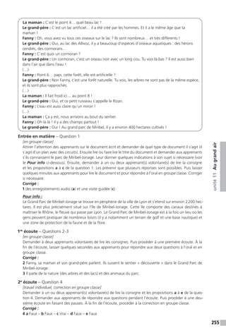 255
unité11Augrandair
La maman : C’est le point 4… quel beau lac !
Le grand-père : C’est un lac artificiel… il a été créé par les hommes. Et il a le même âge que ta
maman !
Fanny : Oh, vous avez vu tous ces oiseaux sur le lac ? Ils sont nombreux… et très différents !
Le grand-père : Oui, au lac des Allivoz, il y a beaucoup d’espèces d’oiseaux aquatiques : des hérons
cendrés, des cormorans…
Fanny : C’est quoi un cormoran ?
Le grand-père : Un cormoran, c’est un oiseau noir avec un long cou. Tu vois là-bas ? Il est aussi bien
dans l’air que dans l’eau !
(…)
Fanny : Point 6… papi, cette forêt, elle est artificielle ?
Le grand-père : Non Fanny, c’est une forêt naturelle. Tu vois, les arbres ne sont pas de la même espèce,
et ils sont plus rapprochés.
(…)
La maman : Il fait froid ici… au point 8 !
Le grand-père : Oui, et ce petit ruisseau s’appelle le Rizan.
Fanny : L’eau est aussi claire qu’un miroir !
(…)
La maman : Ça y est, nous arrivons au bout du sentier.
Fanny : Oh là là ! il y a des champs partout !
Le grand-père : Oui ! Au grand parc de Miribel, il y a environ 400 hectares cultivés !
Entrée en matière – Question 1
[en groupe classe]
Attirer l’attention des apprenants sur le document écrit et demander de quel type de document il s’agit (il
s’agit d’un plan avec des circuits). Ensuite lire ou faire lire le titre du document et demander aux apprenants
s’ils connaissent le parc de Miribel-Jonage. Leur donner quelques indications à son sujet si nécessaire (voir
le Pour info ci-dessous). Ensuite, demander à un ou deux apprenant(s) volontaire(s) de lire la consigne
et les propositions a à c de la question 1. Les prévenir que plusieurs réponses sont possibles. Puis laisser
quelques minutes aux apprenants pour lire le document et pour répondre à l’oral en groupe classe. Corriger
si nécessaire.
Corrigé :
1 des enregistrements audio (a) et une visite guidée (c)
Pour info :
Le Grand Parc de Miribel-Jonage se trouve en périphérie de la ville de Lyon et s’étend sur environ 2 200 hec-
tares. Il est plus précisément situé sur l’île de Miribel-Jonage. Cette île comporte des canaux destinés à
maîtriser le Rhône, le fleuve qui passe par Lyon. Le Grand Parc de Miribel-Jonage est à la fois un lieu où les
gens peuvent pratiquer de nombreux loisirs (il y a notamment un terrain de golf et une base nautique) et
une zone de protection de la faune et de la flore.
1re
écoute – Questions 2-3
[en groupe classe]
Demander à deux apprenants volontaires de lire les consignes. Puis procéder à une première écoute. À la
fin de l’écoute, laisser quelques secondes aux apprenants pour répondre aux deux questions à l’oral et en
groupe classe.
Corrigé :
2 Fanny, sa maman et son grand-père parlent. Ils suivent le sentier « découverte » dans le Grand Parc de
Miribel-Jonage.
3 Il parle de la nature (des arbres et des lacs) et des animaux du parc.
2e
écoute – Question 4
[travail individuel, correction en groupe classe]
Demander à un ou deux apprenant(s) volontaire(s) de lire la consigne et les propositions a à e de la ques-
tion 4. Demander aux apprenants de répondre aux questions pendant l’écoute. Puis procéder à une deu-
xième écoute en faisant des pauses. À la fin de l’écoute, procéder à la correction en groupe classe.
Corrigé :
4 a Faux – b Faux – c Vrai – d Faux – e Faux
 