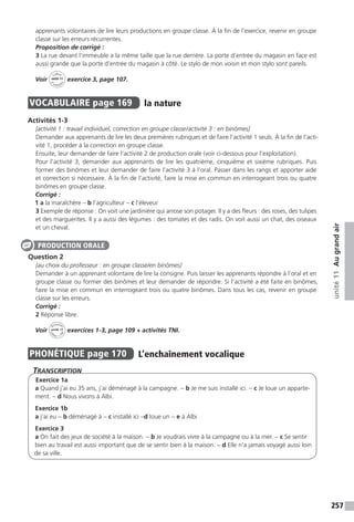 257
unité11Augrandair
apprenants volontaires de lire leurs productions en groupe classe. À la fin de l’exercice, revenir en groupe
classe sur les erreurs récurrentes.
Proposition de corrigé :
3 La rue devant l’immeuble a la même taille que la rue derrière. La porte d’entrée du magasin en face est
aussi grande que la porte d’entrée du magasin à côté. Le stylo de mon voisin et mon stylo sont pareils.
Voir
Cahier
d 
’activit
és
unité 11
exercice 3, page 107.
VOCABULAIRE  page 169  
la nature
Activités 1-3
[activité 1 : travail individuel, correction en groupe classe / activité 3 : en binômes]
Demander aux apprenants de lire les deux premières rubriques et de faire l’activité 1 seuls. À la fin de l’acti-
vité 1, procéder à la correction en groupe classe.
Ensuite, leur demander de faire l’activité 2 de production orale (voir ci-dessous pour l’exploitation).
Pour l’activité 3, demander aux apprenants de lire les quatrième, cinquième et sixième rubriques. Puis
former des binômes et leur demander de faire l’activité 3 à l’oral. Passer dans les rangs et apporter aide
et correction si nécessaire. À la fin de l’activité, faire la mise en commun en interrogeant trois ou quatre
binômes en groupe classe.
Corrigé :
1 a la maraîchère – b l’agriculteur – c l’éleveur
3 Exemple de réponse : On voit une jardinière qui arrose son potager. Il y a des fleurs : des roses, des tulipes
et des marguerites. Il y a aussi des légumes : des tomates et des radis. On voit aussi un chat, des oiseaux
et un cheval.
Question 2
[au choix du professeur : en groupe classe/en binômes]
Demander à un apprenant volontaire de lire la consigne. Puis laisser les apprenants répondre à l’oral et en
groupe classe ou former des binômes et leur demander de répondre. Si l’activité a été faite en binômes,
faire la mise en commun en interrogeant trois ou quatre binômes. Dans tous les cas, revenir en groupe
classe sur les erreurs.
Corrigé :
2 Réponse libre.
Voir
Activités
ca
hier + T
NI
unité 11 exercices 1-3, page 109 + activités TNI.
PHONÉTIQUE  page 170  
L’enchaînement vocalique
Transcription
Exercice 1a
a Quand j’ai eu 35 ans, j’ai déménagé à la campagne. - b Je me suis installé ici. - c Je loue un apparte-
ment. - d Nous vivons à Albi.
Exercice 1b
a j’ai eu - b déménagé à - c installé ici -d loue un - e à Albi
Exercice 3
a On fait des jeux de société à la maison. - b Je voudrais vivre à la campagne ou à la mer. - c Se sentir
bien au travail est aussi important que de se sentir bien à la maison. - d Elle n’a jamais voyagé aussi loin
de sa ville.
PRODUCTION ORALE
 