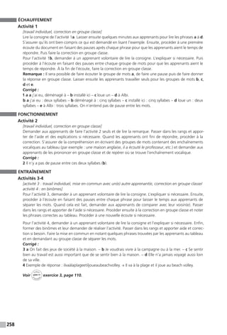 258
ÉCHAUFFEMENT
Activité 1
[travail individuel, correction en groupe classe]
Lire la consigne de l’activité 1a. Laisser ensuite quelques minutes aux apprenants pour lire les phrases a à d.
S’assurer qu’ils ont bien compris ce qui est demandé en lisant l’exemple. Ensuite, procéder à une première
écoute du document en faisant des pauses après chaque phrase pour que les apprenants aient le temps de
répondre. Puis faire la correction en groupe classe.
Pour l’activité 1b, demander à un apprenant volontaire de lire la consigne. L’expliquer si nécessaire. Puis
procéder à l’écoute en faisant des pauses entre chaque groupe de mots pour que les apprenants aient le
temps de répondre. À la fin de l’écoute, faire la correction en groupe classe.
Remarque : Il sera possible de faire écouter le groupe de mots a, de faire une pause puis de faire donner
la réponse en groupe classe. Laisser ensuite les apprenants travailler seuls pour les groupes de mots b, c,
d et e.
Corrigé :
1 a a j’ai eu, déménagé à – b installé ici – c loue un – d à Albi.
b a j’ai eu : deux syllabes – b déménagé à : cinq syllabes – c installé ici : cinq syllabes – d loue un : deux
syllabes – e à Albi : trois syllabes. On n’entend pas de pause entre les mots.
FONCTIONNEMENT
Activité 2
[travail individuel, correction en groupe classe]
Demander aux apprenants de faire l’activité 2 seuls et de lire la remarque. Passer dans les rangs et appor-
ter de l’aide et des explications si nécessaire. Quand les apprenants ont fini de répondre, procéder à la
correction. S’assurer de la compréhension en écrivant des groupes de mots contenant des enchaînements
vocaliques au tableau (par exemple : une maison anglaise, il a écouté le professeur, etc.) et demander aux
apprenants de les prononcer en groupe classe et de repérer où se trouve l’enchaînement vocalique.
Corrigé :
2 Il n’y a pas de pause entre ces deux syllabes (b).
ENTRAÎNEMENT
Activités 3-4
[activité 3 : travail individuel, mise en commun avec un(e) autre apprenant(e, correction en groupe classe/
activité 4 : en binômes]
Pour l’activité 3, demander à un apprenant volontaire de lire la consigne. L’expliquer si nécessaire. Ensuite,
procéder à l’écoute en faisant des pauses entre chaque phrase pour laisser le temps aux apprenants de
séparer les mots. Quand cela est fait, demander aux apprenants de comparer avec leur voisin(e). Passer
dans les rangs et apporter de l’aide si nécessaire. Procéder ensuite à la correction en groupe classe et noter
les phrases correctes au tableau. Procéder à une nouvelle écoute si nécessaire.
Pour l’activité 4, demander à un apprenant volontaire de lire la consigne et l’expliquer si nécessaire. Enfin,
former des binômes et leur demander de réaliser l’activité. Passer dans les rangs et apporter aide et correc-
tion si besoin. Faire la mise en commun en notant quelques phrases trouvées par les apprenants au tableau
et en demandant au groupe classe de séparer les mots.
Corrigé :
3 a On fait des jeux de société à la maison. - b Je voudrais vivre à la campagne ou à la mer. - c Se sentir
bien au travail est aussi important que de se sentir bien à la maison. - d Elle n’a jamais voyagé aussi loin
de sa ville.
4 Exemple de réponse : ilvaàlaplageetiljoueaubeachvolley. → Il va à la plage et il joue au beach volley.
Voir
Cahier
d 
’activit
és
unité 11
exercice 3, page 110.
 