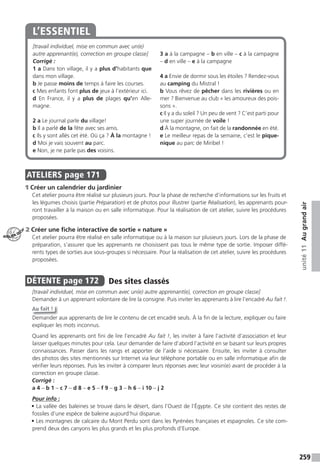 259
unité11Augrandair
[travail individuel, mise en commun avec un(e)
autre apprenant(e), correction en groupe classe]
Corrigé :
1 a Dans ton village, il y a plus d’habitants que
dans mon village.
b Je passe moins de temps à faire les courses.
c Mes enfants font plus de jeux à l’extérieur ici.
d En France, il y a plus de plages qu’en Alle-
magne.
2 a Le journal parle du village!
b Il a parlé de la fête avec ses amis.
c Ils y sont allés cet été. Où ça ? À la montagne !
d Moi je vais souvent au parc.
e Non, je ne parle pas des voisins.
3 a à la campagne – b en ville – c à la campagne
– d en ville – e à la campagne
4 a Envie de dormir sous les étoiles ? Rendez-vous
au camping du Mistral !
b Vous rêvez de pêcher dans les rivières ou en
mer ? Bienvenue au club « les amoureux des pois-
sons ».
c Il y a du soleil ? Un peu de vent ? C’est parti pour
une super journée de voile !
d À la montagne, on fait de la randonnée en été.
e Le meilleur repas de la semaine, c’est le pique-
nique au parc de Miribel !
L’ESSENTIEL
ATELIERS page 171
1 Créer un calendrier du jardinier
Cet atelier pourra être réalisé sur plusieurs jours. Pour la phase de recherche d’informations sur les fruits et
les légumes choisis (partie Préparation) et de photos pour illustrer (partie Réalisation), les apprenants pour-
ront travailler à la maison ou en salle informatique. Pour la réalisation de cet atelier, suivre les procédures
proposées.
2 Créer une fiche interactive de sortie « nature »
Cet atelier pourra être réalisé en salle informatique ou à la maison sur plusieurs jours. Lors de la phase de
préparation, s’assurer que les apprenants ne choisissent pas tous le même type de sortie. Imposer diffé-
rents types de sorties aux sous-groupes si nécessaire. Pour la réalisation de cet atelier, suivre les procédures
proposées.
DÉTENTE page 172 Des sites classés
[travail individuel, mise en commun avec un(e) autre apprenant(e), correction en groupe classe]
Demander à un apprenant volontaire de lire la consigne. Puis inviter les apprenants à lire l’encadré Au fait !.
Au fait !
Demander aux apprenants de lire le contenu de cet encadré seuls. À la fin de la lecture, expliquer ou faire
expliquer les mots inconnus.
Quand les apprenants ont fini de lire l’encadré Au fait !, les inviter à faire l’activité d’association et leur
laisser quelques minutes pour cela. Leur demander de faire d’abord l’activité en se basant sur leurs propres
connaissances. Passer dans les rangs et apporter de l’aide si nécessaire. Ensuite, les inviter à consulter
des photos des sites mentionnés sur Internet via leur téléphone portable ou en salle informatique afin de
vérifier leurs réponses. Puis les inviter à comparer leurs réponses avec leur voisin(e) avant de procéder à la
correction en groupe classe.
Corrigé :
a 4 – b 1 – c 7 – d 8 – e 5 – f 9 – g 3 – h 6 – i 10 – j 2
Pour info :
• La vallée des baleines se trouve dans le désert, dans l’Ouest de l’Égypte. Ce site contient des restes de
fossiles d’une espèce de baleine aujourd’hui disparue.
• Les montagnes de calcaire du Mont Perdu sont dans les Pyrénées françaises et espagnoles. Ce site com-
prend deux des canyons les plus grands et les plus profonds d’Europe.
ATELIER TECH’
 